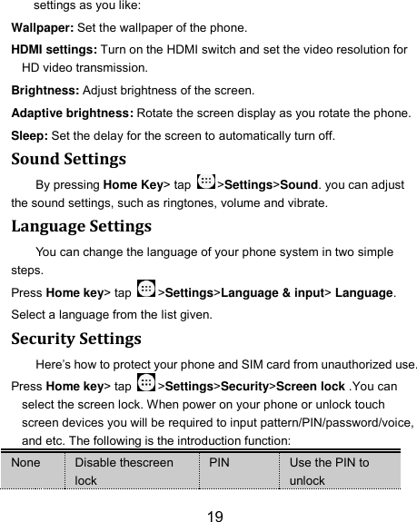 19 settings as you like: Wallpaper: Set the wallpaper of the phone. HDMI settings: Turn on the HDMI switch and set the video resolution for HD video transmission. Brightness: Adjust brightness of the screen. Adaptive brightness: Rotate the screen display as you rotate the phone. Sleep: Set the delay for the screen to automatically turn off. Sound Settings By pressing Home Key&gt; tap  &gt;Settings&gt;Sound. you can adjust the sound settings, such as ringtones, volume and vibrate. Language Settings You can change the language of your phone system in two simple steps. Press Home key&gt; tap  &gt;Settings&gt;Language &amp; input&gt; Language. Select a language from the list given. Security Settings Here’s how to protect your phone and SIM card from unauthorized use.   Press Home key&gt; tap  &gt;Settings&gt;Security&gt;Screen lock .You can select the screen lock. When power on your phone or unlock touch screen devices you will be required to input pattern/PIN/password/voice, and etc. The following is the introduction function: None Disable thescreen lock PIN Use the PIN to unlock 