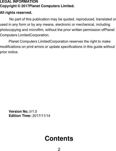 2 LEGAL INFORMATION Copyright © 2017Planet Computers Limited. All rights reserved. No part of this publication may be quoted, reproduced, translated or used in any form or by any means, electronic or mechanical, including photocopying and microfilm, without the prior written permission ofPlanet Computers LimitedCorporation. Planet Computers LimitedCorporation reserves the right to make modifications on print errors or update specifications in this guide without prior notice.         Version No.:V1.0      Edition Time: 2017/11/14     Contents 