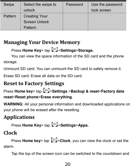 20 Swipe Select the swipe to unlock Password Use the password lock screen Pattern Creating Your Screen Unlock Pattern    Managing Your Device Memory Press Home Key&gt; tap  &gt;Settings&gt;Storage. You can view the space information of the SD card and the phone storage.   Unmount SD card: You can unmount the SD card to safely remove it. Erase SD card: Erase all data on the SD card. Reset to Factory Settings Press Home key&gt; tap  &gt;Settings &gt;Backup &amp; reset&gt;Factory data reset&gt;Reset phone&gt;Erase everything. WARNING: All your personal information and downloaded applications on your phone will be erased after the resetting. Applications Press Home Key&gt; tap  &gt;Settings&gt;Apps. Clock Press Home key&gt; tap  &gt;Clock, you can view the clock or set the alarm. Tap the top of the screen icon can be switched to the countdown and 