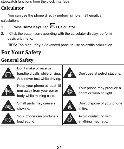 21 stopwatch functions from the clock interface. Calculator You can use the phone directly perform simple mathematical calculations. 1.    Press Home Key&gt; Tap  &gt;Calculator. 2.    Click the button corresponding with the calculator display, perform basic arithmetic. TIPS: Tap Menu Key &gt; Advanced panel to use scientific calculation. For Your Safety General Safety  Don’t make or receive handheld calls while driving. And never text while driving.  Don’t use at petrol stations.  Keep your phone at least 15 mm away from your ear or body while making calls.  Your phone may produce a bright or flashing light.  Small parts may cause a choking.  Don’t dispose of your phone in fire.  Your phone can produce a loud sound.  Avoid contacting with anything magnetic. 