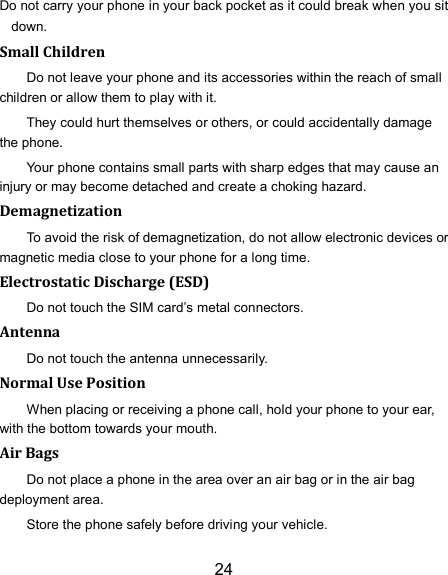 24 Do not carry your phone in your back pocket as it could break when you sit down. Small Children Do not leave your phone and its accessories within the reach of small children or allow them to play with it. They could hurt themselves or others, or could accidentally damage the phone. Your phone contains small parts with sharp edges that may cause an injury or may become detached and create a choking hazard. Demagnetization To avoid the risk of demagnetization, do not allow electronic devices or magnetic media close to your phone for a long time. Electrostatic Discharge (ESD) Do not touch the SIM card’s metal connectors. Antenna Do not touch the antenna unnecessarily. Normal Use Position When placing or receiving a phone call, hold your phone to your ear, with the bottom towards your mouth. Air Bags Do not place a phone in the area over an air bag or in the air bag deployment area. Store the phone safely before driving your vehicle. 