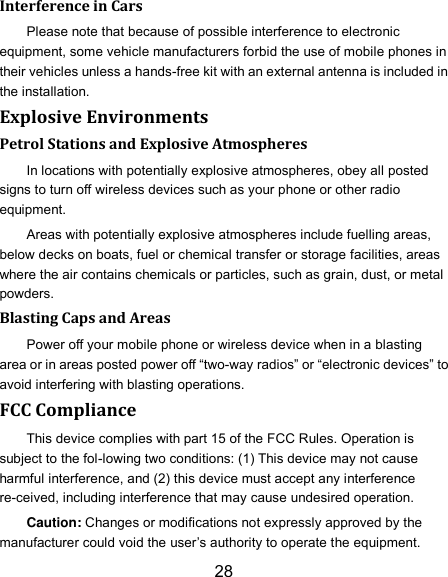 28 Interference in Cars Please note that because of possible interference to electronic equipment, some vehicle manufacturers forbid the use of mobile phones in their vehicles unless a hands-free kit with an external antenna is included in the installation. Explosive Environments Petrol Stations and Explosive Atmospheres In locations with potentially explosive atmospheres, obey all posted signs to turn off wireless devices such as your phone or other radio equipment. Areas with potentially explosive atmospheres include fuelling areas, below decks on boats, fuel or chemical transfer or storage facilities, areas where the air contains chemicals or particles, such as grain, dust, or metal powders. Blasting Caps and Areas Power off your mobile phone or wireless device when in a blasting area or in areas posted power off “two-way radios” or “electronic devices” to avoid interfering with blasting operations. FCC Compliance This device complies with part 15 of the FCC Rules. Operation is subject to the fol-lowing two conditions: (1) This device may not cause harmful interference, and (2) this device must accept any interference re-ceived, including interference that may cause undesired operation. Caution: Changes or modifications not expressly approved by the manufacturer could void the user’s authority to operate the equipment. 