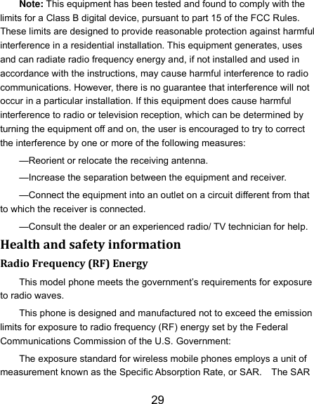 29 Note: This equipment has been tested and found to comply with the limits for a Class B digital device, pursuant to part 15 of the FCC Rules. These limits are designed to provide reasonable protection against harmful interference in a residential installation. This equipment generates, uses and can radiate radio frequency energy and, if not installed and used in accordance with the instructions, may cause harmful interference to radio communications. However, there is no guarantee that interference will not occur in a particular installation. If this equipment does cause harmful interference to radio or television reception, which can be determined by turning the equipment off and on, the user is encouraged to try to correct the interference by one or more of the following measures: —Reorient or relocate the receiving antenna. —Increase the separation between the equipment and receiver. —Connect the equipment into an outlet on a circuit different from that to which the receiver is connected. —Consult the dealer or an experienced radio/ TV technician for help. Health and safety information Radio Frequency (RF) Energy This model phone meets the government’s requirements for exposure to radio waves. This phone is designed and manufactured not to exceed the emission limits for exposure to radio frequency (RF) energy set by the Federal Communications Commission of the U.S. Government: The exposure standard for wireless mobile phones employs a unit of measurement known as the Specific Absorption Rate, or SAR.    The SAR 