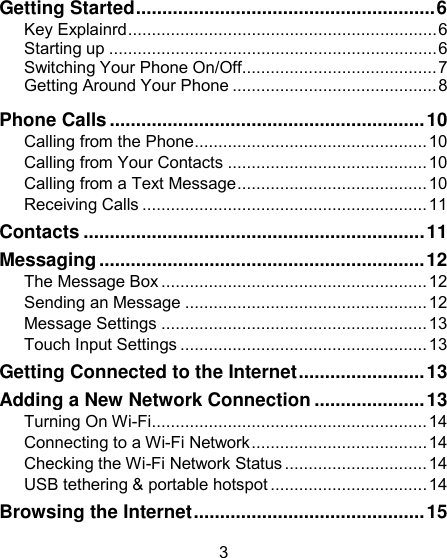 3                      Getting Started.........................................................6Key Explainrd.................................................................6 Starting up .....................................................................6 Switching Your Phone On/Off.........................................7 Getting Around Your Phone ...........................................8 Phone Calls ............................................................ 10 Calling from the Phone ................................................. 10 Calling from Your Contacts .......................................... 10 Calling from a Text Message ........................................ 10 Receiving Calls ............................................................ 11 Contacts ................................................................. 11 Messaging .............................................................. 12 The Message Box ........................................................ 12 Sending an Message ................................................... 12 Message Settings ........................................................ 13 Touch Input Settings .................................................... 13 Getting Connected to the Internet ........................ 13 Adding a New Network Connection ..................... 13 Turning On Wi-Fi .......................................................... 14 Connecting to a Wi-Fi Network ..................................... 14 Checking the Wi-Fi Network Status .............................. 14 USB tethering &amp; portable hotspot ................................. 14 Browsing the Internet ............................................ 15 
