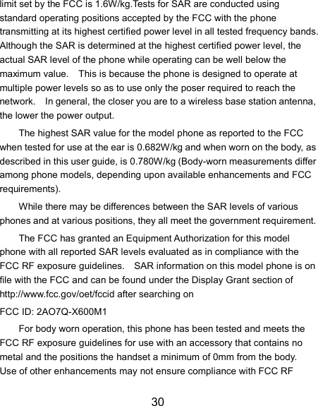30 limit set by the FCC is 1.6W/kg.Tests for SAR are conducted using standard operating positions accepted by the FCC with the phone transmitting at its highest certified power level in all tested frequency bands.   Although the SAR is determined at the highest certified power level, the actual SAR level of the phone while operating can be well below the maximum value.    This is because the phone is designed to operate at multiple power levels so as to use only the poser required to reach the network.    In general, the closer you are to a wireless base station antenna, the lower the power output. The highest SAR value for the model phone as reported to the FCC when tested for use at the ear is 0.682W/kg and when worn on the body, as described in this user guide, is 0.780W/kg (Body-worn measurements differ among phone models, depending upon available enhancements and FCC requirements). While there may be differences between the SAR levels of various phones and at various positions, they all meet the government requirement. The FCC has granted an Equipment Authorization for this model phone with all reported SAR levels evaluated as in compliance with the FCC RF exposure guidelines.    SAR information on this model phone is on file with the FCC and can be found under the Display Grant section of http://www.fcc.gov/oet/fccid after searching on   FCC ID: 2AO7Q-X600M1 For body worn operation, this phone has been tested and meets the FCC RF exposure guidelines for use with an accessory that contains no metal and the positions the handset a minimum of 0mm from the body.   Use of other enhancements may not ensure compliance with FCC RF 