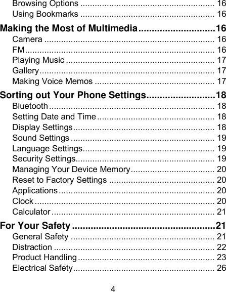 4 Browsing Options ........................................................ 16 Using Bookmarks ........................................................ 16 Making the Most of Multimedia ............................. 16 Camera ....................................................................... 16 FM ............................................................................... 16 Playing Music .............................................................. 17 Gallery ......................................................................... 17 Making Voice Memos .................................................. 17 Sorting out Your Phone Settings .......................... 18 Bluetooth ..................................................................... 18 Setting Date and Time ................................................. 18 Display Settings ........................................................... 18 Sound Settings ............................................................ 19 Language Settings ....................................................... 19 Security Settings.......................................................... 19 Managing Your Device Memory ................................... 20 Reset to Factory Settings ............................................ 20 Applications ................................................................. 20 Clock ........................................................................... 20 Calculator .................................................................... 21 For Your Safety ...................................................... 21 General Safety ............................................................ 21 Distraction ................................................................... 22 Product Handling ......................................................... 23 Electrical Safety ........................................................... 26 