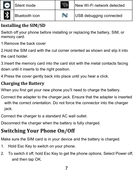 7  Silent mode  New Wi-Fi network detected  Bluetooth icon  USB debugging connected Installing the SIM/SD Switch off your phone before installing or replacing the battery, SIM, or memory card.   1.Remove the back cover 2.Hold the SIM card with the cut corner oriented as shown and slip it into the card holder. 3.Insert the memory card into the card slot with the metal contacts facing down until it inserts to the right position. 4.Press the cover gently back into place until you hear a click.     Charging the Battery When you first get your new phone you’ll need to charge the battery. Connect the adapter to the charger jack. Ensure that the adapter is inserted with the correct orientation. Do not force the connector into the charger jack. Connect the charger to a standard AC wall outlet. Disconnect the charger when the battery is fully charged. Switching Your Phone On/Off Make sure the SIM card is in your device and the battery is charged.   1.  Hold Esc Key to switch on your phone. 2.  To switch it off, hold Esc Key to get the phone options. Select Power off, and then tap OK. 