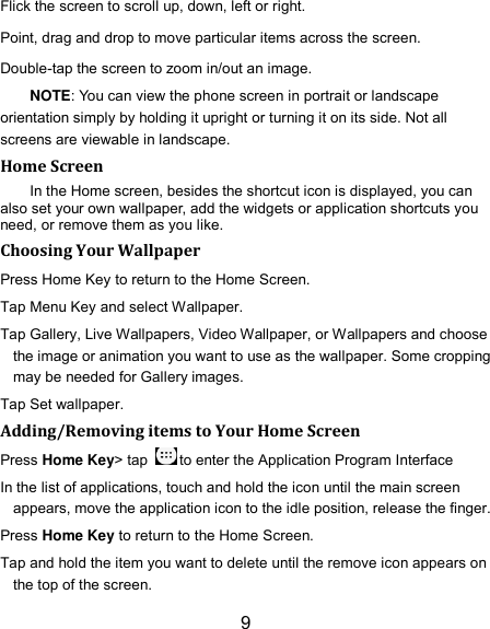 9 Flick the screen to scroll up, down, left or right. Point, drag and drop to move particular items across the screen. Double-tap the screen to zoom in/out an image. NOTE: You can view the phone screen in portrait or landscape orientation simply by holding it upright or turning it on its side. Not all screens are viewable in landscape. Home Screen In the Home screen, besides the shortcut icon is displayed, you can also set your own wallpaper, add the widgets or application shortcuts you need, or remove them as you like.   Choosing Your Wallpaper   Press Home Key to return to the Home Screen. Tap Menu Key and select Wallpaper. Tap Gallery, Live Wallpapers, Video Wallpaper, or Wallpapers and choose the image or animation you want to use as the wallpaper. Some cropping may be needed for Gallery images. Tap Set wallpaper. Adding/Removing items to Your Home Screen Press Home Key&gt; tap  to enter the Application Program Interface In the list of applications, touch and hold the icon until the main screen appears, move the application icon to the idle position, release the finger.   Press Home Key to return to the Home Screen. Tap and hold the item you want to delete until the remove icon appears on the top of the screen. 