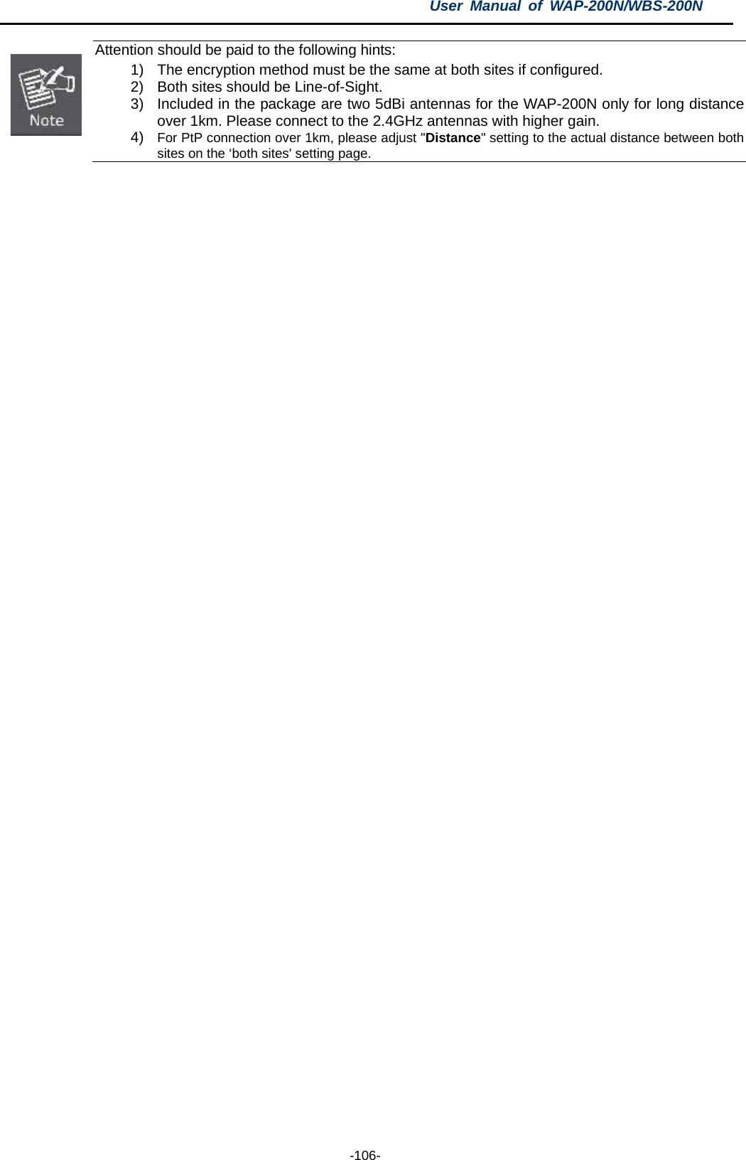 User  Manual of WAP-200N/WBS-200N  -106-  Attention should be paid to the following hints: 1) The encryption method must be the same at both sites if configured. 2) Both sites should be Line-of-Sight. 3) Included in the package are two 5dBi antennas for the WAP-200N only for long distance over 1km. Please connect to the 2.4GHz antennas with higher gain. 4) For PtP connection over 1km, please adjust &quot;Distance&quot; setting to the actual distance between both sites on the ‘both sites&apos; setting page. 