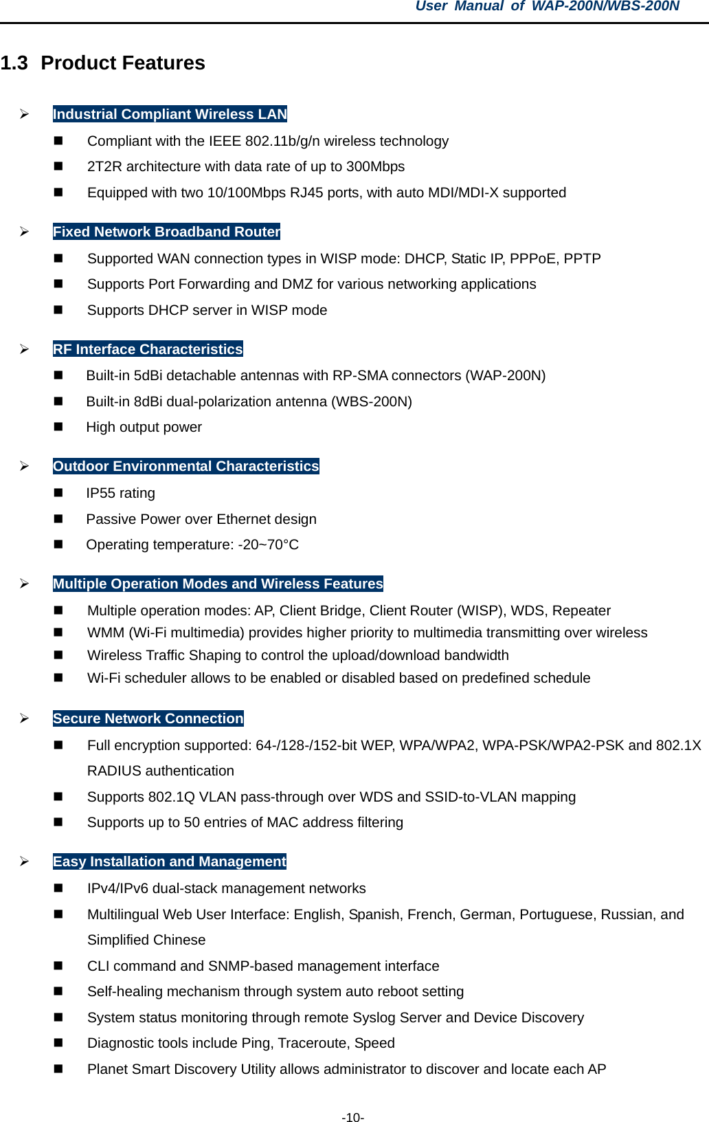 User  Manual of WAP-200N/WBS-200N  -10- 1.3 Product Features  Industrial Compliant Wireless LAN  Compliant with the IEEE 802.11b/g/n wireless technology  2T2R architecture with data rate of up to 300Mbps  Equipped with two 10/100Mbps RJ45 ports, with auto MDI/MDI-X supported  Fixed Network Broadband Router  Supported WAN connection types in WISP mode: DHCP, Static IP, PPPoE, PPTP  Supports Port Forwarding and DMZ for various networking applications  Supports DHCP server in WISP mode  RF Interface Characteristics  Built-in 5dBi detachable antennas with RP-SMA connectors (WAP-200N)  Built-in 8dBi dual-polarization antenna (WBS-200N)  High output power  Outdoor Environmental Characteristics  IP55 rating    Passive Power over Ethernet design  Operating temperature: -20~70°C  Multiple Operation Modes and Wireless Features  Multiple operation modes: AP, Client Bridge, Client Router (WISP), WDS, Repeater    WMM (Wi-Fi multimedia) provides higher priority to multimedia transmitting over wireless  Wireless Traffic Shaping to control the upload/download bandwidth    Wi-Fi scheduler allows to be enabled or disabled based on predefined schedule  Secure Network Connection  Full encryption supported: 64-/128-/152-bit WEP, WPA/WPA2, WPA-PSK/WPA2-PSK and 802.1X RADIUS authentication  Supports 802.1Q VLAN pass-through over WDS and SSID-to-VLAN mapping  Supports up to 50 entries of MAC address filtering  Easy Installation and Management  IPv4/IPv6 dual-stack management networks   Multilingual Web User Interface: English, Spanish, French, German, Portuguese, Russian, and Simplified Chinese  CLI command and SNMP-based management interface  Self-healing mechanism through system auto reboot setting  System status monitoring through remote Syslog Server and Device Discovery  Diagnostic tools include Ping, Traceroute, Speed  Planet Smart Discovery Utility allows administrator to discover and locate each AP 