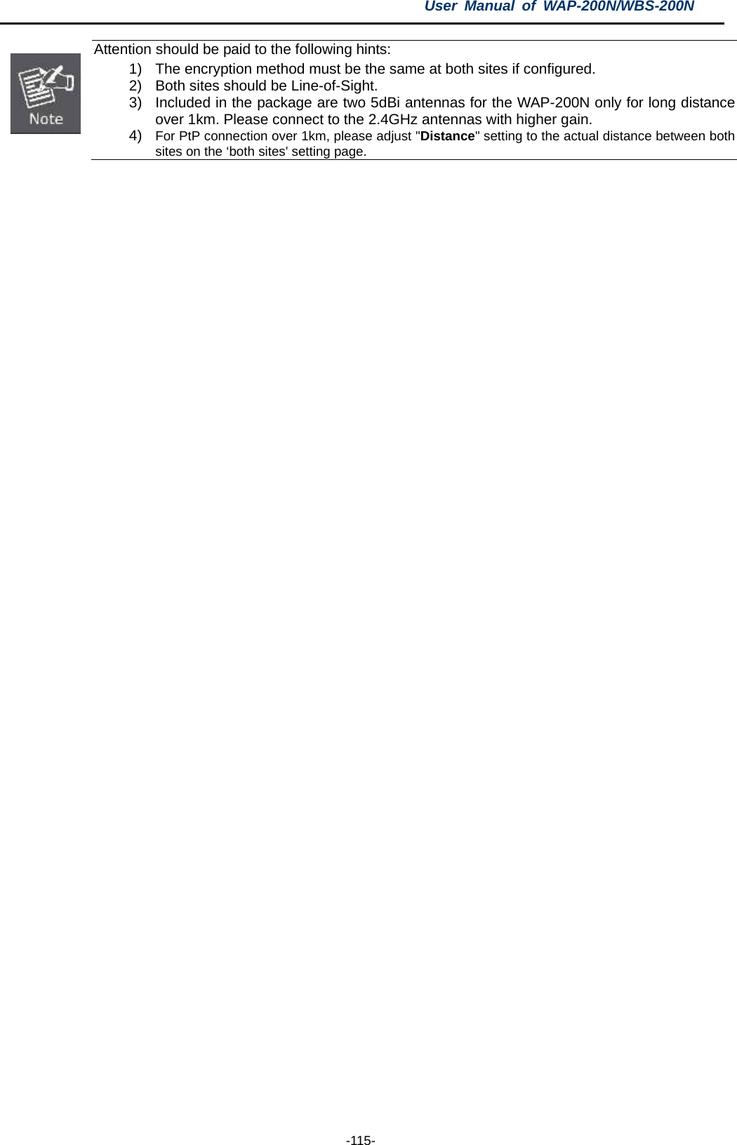 User  Manual of WAP-200N/WBS-200N  -115-  Attention should be paid to the following hints: 1) The encryption method must be the same at both sites if configured. 2) Both sites should be Line-of-Sight. 3) Included in the package are two 5dBi antennas for the WAP-200N only for long distance over 1km. Please connect to the 2.4GHz antennas with higher gain. 4) For PtP connection over 1km, please adjust &quot;Distance&quot; setting to the actual distance between both sites on the ‘both sites&apos; setting page.          