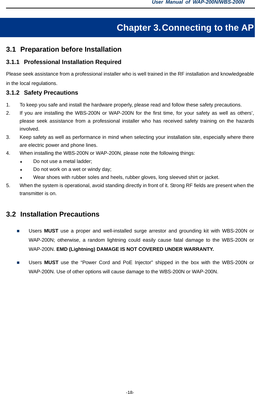 User  Manual of WAP-200N/WBS-200N  -18- Chapter 3. Connecting to the AP 3.1 Preparation before Installation 3.1.1 Professional Installation Required Please seek assistance from a professional installer who is well trained in the RF installation and knowledgeable in the local regulations. 3.1.2 Safety Precautions 1. To keep you safe and install the hardware properly, please read and follow these safety precautions. 2. If you are installing the WBS-200N or WAP-200N for the first time, for your safety as well as others’, please seek assistance from a professional installer who has received safety training on the hazards involved. 3. Keep safety as well as performance in mind when selecting your installation site, especially where there are electric power and phone lines. 4. When installing the WBS-200N or WAP-200N, please note the following things: ♦ Do not use a metal ladder; ♦ Do not work on a wet or windy day; ♦ Wear shoes with rubber soles and heels, rubber gloves, long sleeved shirt or jacket. 5. When the system is operational, avoid standing directly in front of it. Strong RF fields are present when the transmitter is on.  3.2 Installation Precautions  Users  MUST use a proper and well-installed surge arrestor and grounding kit with  WBS-200N or WAP-200N; otherwise, a random lightning could easily cause fatal damage to the  WBS-200N or WAP-200N. EMD (Lightning) DAMAGE IS NOT COVERED UNDER WARRANTY.  Users  MUST use the “Power Cord  and PoE Injector” shipped in the box with the WBS-200N or WAP-200N. Use of other options will cause damage to the WBS-200N or WAP-200N. 