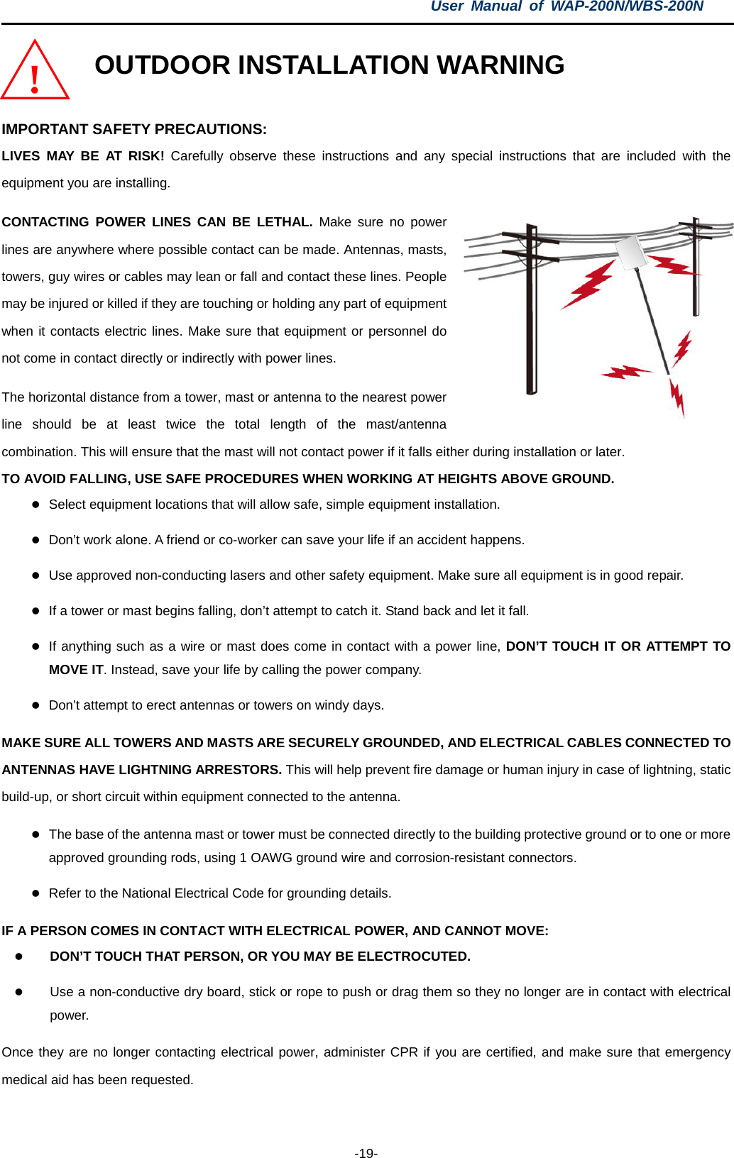 User  Manual of WAP-200N/WBS-200N  -19- OUTDOOR INSTALLATION WARNING  IMPORTANT SAFETY PRECAUTIONS: LIVES MAY BE AT RISK! Carefully observe these instructions and any special instructions that are included with the equipment you are installing. CONTACTING POWER LINES CAN BE LETHAL. Make sure no power lines are anywhere where possible contact can be made. Antennas, masts, towers, guy wires or cables may lean or fall and contact these lines. People may be injured or killed if they are touching or holding any part of equipment when it contacts electric lines. Make sure that equipment or personnel do not come in contact directly or indirectly with power lines. The horizontal distance from a tower, mast or antenna to the nearest power line should be at least twice the total length of the mast/antenna combination. This will ensure that the mast will not contact power if it falls either during installation or later. TO AVOID FALLING, USE SAFE PROCEDURES WHEN WORKING AT HEIGHTS ABOVE GROUND.  Select equipment locations that will allow safe, simple equipment installation.  Don’t work alone. A friend or co-worker can save your life if an accident happens.  Use approved non-conducting lasers and other safety equipment. Make sure all equipment is in good repair.  If a tower or mast begins falling, don’t attempt to catch it. Stand back and let it fall.  If anything such as a wire or mast does come in contact with a power line, DON’T TOUCH IT OR ATTEMPT TO MOVE IT. Instead, save your life by calling the power company.  Don’t attempt to erect antennas or towers on windy days. MAKE SURE ALL TOWERS AND MASTS ARE SECURELY GROUNDED, AND ELECTRICAL CABLES CONNECTED TO ANTENNAS HAVE LIGHTNING ARRESTORS. This will help prevent fire damage or human injury in case of lightning, static build-up, or short circuit within equipment connected to the antenna.  The base of the antenna mast or tower must be connected directly to the building protective ground or to one or more approved grounding rods, using 1 OAWG ground wire and corrosion-resistant connectors.  Refer to the National Electrical Code for grounding details. IF A PERSON COMES IN CONTACT WITH ELECTRICAL POWER, AND CANNOT MOVE:  DON’T TOUCH THAT PERSON, OR YOU MAY BE ELECTROCUTED.  Use a non-conductive dry board, stick or rope to push or drag them so they no longer are in contact with electrical power. Once they are no longer contacting electrical power, administer CPR if you are certified, and make sure that emergency medical aid has been requested. ! 