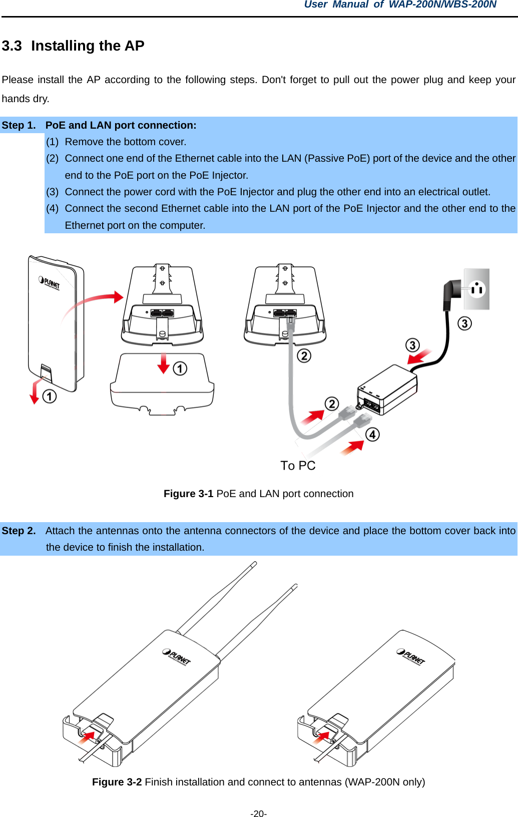 User  Manual of WAP-200N/WBS-200N  -20- 3.3 Installing the AP Please install the AP according to the following steps. Don&apos;t forget to pull out the power plug and keep your hands dry. Step 1. PoE and LAN port connection: (1) Remove the bottom cover. (2) Connect one end of the Ethernet cable into the LAN (Passive PoE) port of the device and the other end to the PoE port on the PoE Injector. (3) Connect the power cord with the PoE Injector and plug the other end into an electrical outlet. (4) Connect the second Ethernet cable into the LAN port of the PoE Injector and the other end to the Ethernet port on the computer.     Figure 3-1 PoE and LAN port connection  Step 2. Attach the antennas onto the antenna connectors of the device and place the bottom cover back into the device to finish the installation.  Figure 3-2 Finish installation and connect to antennas (WAP-200N only) 