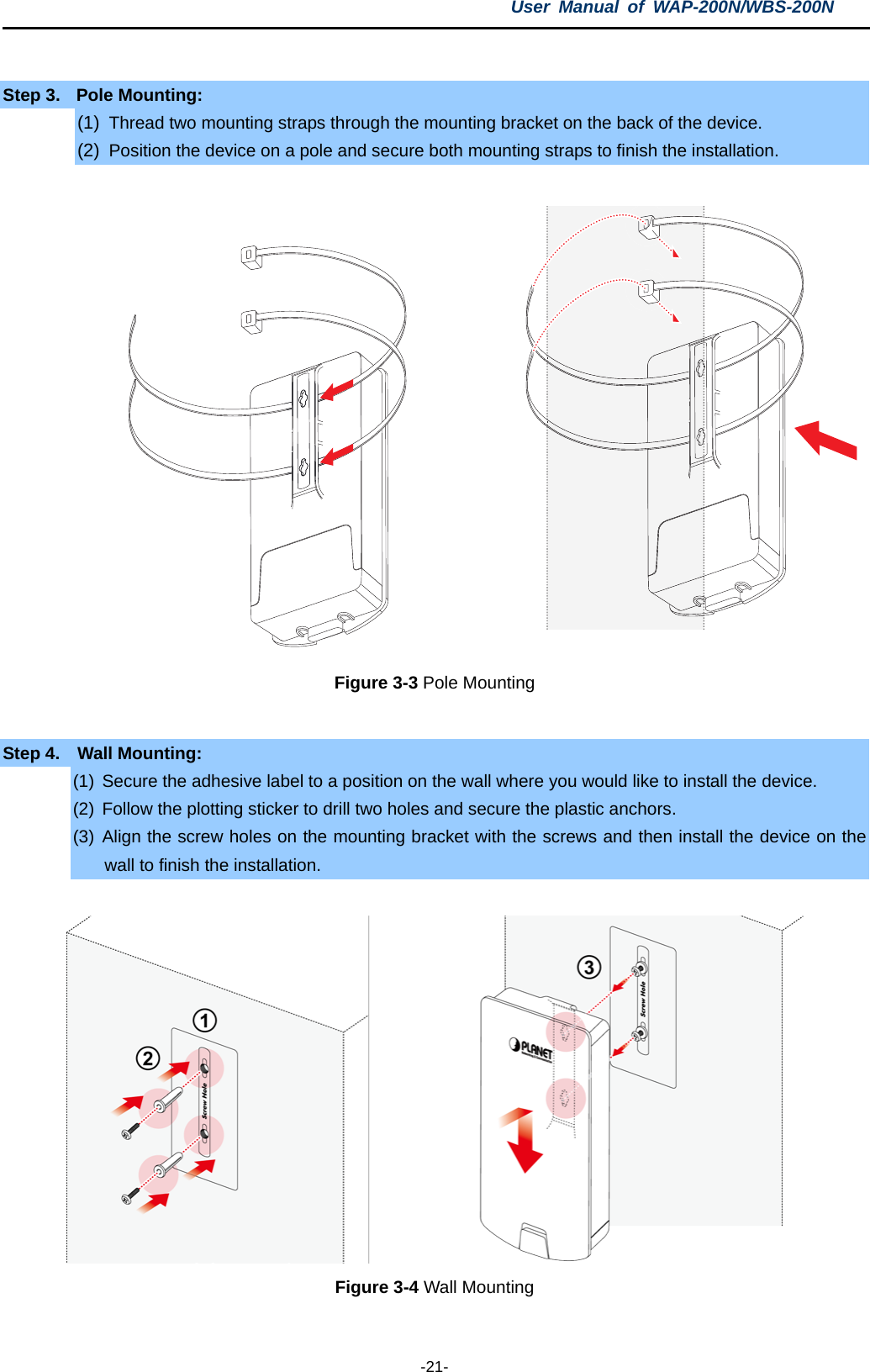 User  Manual of WAP-200N/WBS-200N  -21-  Step 3. Pole Mounting: (1) Thread two mounting straps through the mounting bracket on the back of the device. (2) Position the device on a pole and secure both mounting straps to finish the installation.  Figure 3-3 Pole Mounting  Step 4.  Wall Mounting: (1) Secure the adhesive label to a position on the wall where you would like to install the device. (2) Follow the plotting sticker to drill two holes and secure the plastic anchors. (3) Align the screw holes on the mounting bracket with the screws and then install the device on the wall to finish the installation.  Figure 3-4 Wall Mounting   