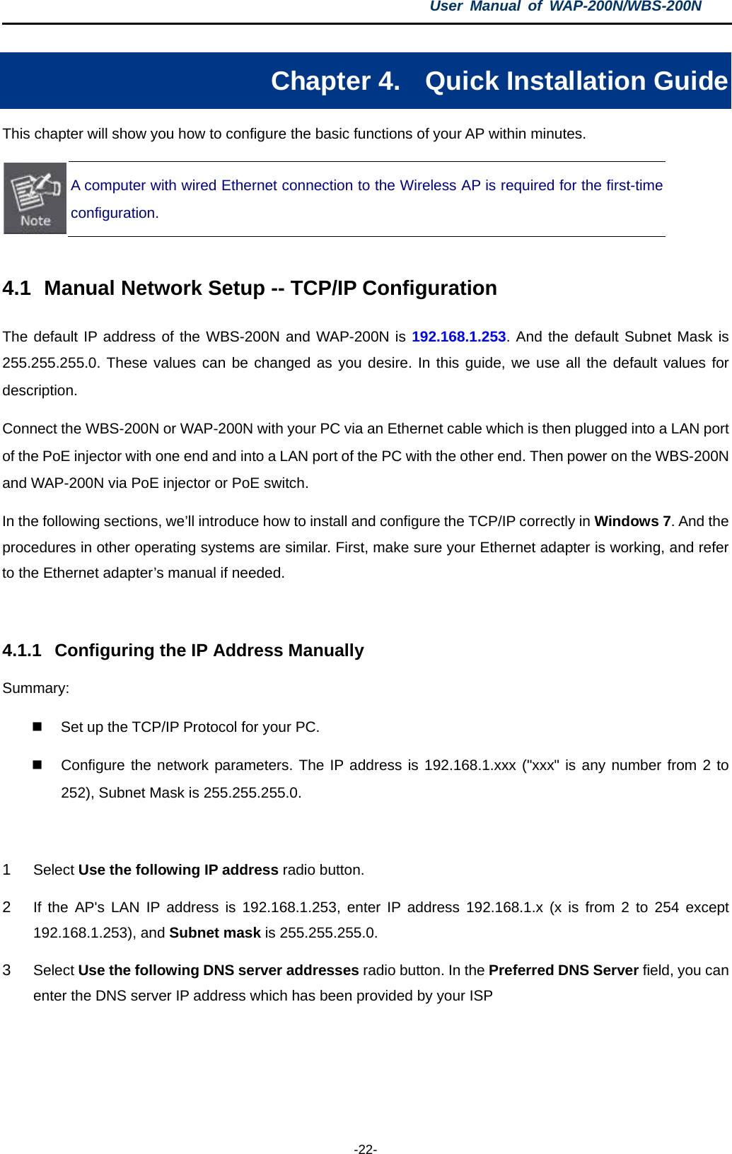 User  Manual of WAP-200N/WBS-200N  -22- Chapter 4. Quick Installation Guide This chapter will show you how to configure the basic functions of your AP within minutes.  A computer with wired Ethernet connection to the Wireless AP is required for the first-time configuration.  4.1 Manual Network Setup -- TCP/IP Configuration The default IP address of the WBS-200N and WAP-200N is 192.168.1.253. And the default Subnet Mask is 255.255.255.0. These values can be changed as you desire. In this guide, we use all the default values for description. Connect the WBS-200N or WAP-200N with your PC via an Ethernet cable which is then plugged into a LAN port of the PoE injector with one end and into a LAN port of the PC with the other end. Then power on the WBS-200N and WAP-200N via PoE injector or PoE switch. In the following sections, we’ll introduce how to install and configure the TCP/IP correctly in Windows 7. And the procedures in other operating systems are similar. First, make sure your Ethernet adapter is working, and refer to the Ethernet adapter’s manual if needed.  4.1.1 Configuring the IP Address Manually Summary:    Set up the TCP/IP Protocol for your PC.  Configure the network parameters. The IP address is 192.168.1.xxx (&quot;xxx&quot; is any number from 2 to 252), Subnet Mask is 255.255.255.0.  1  Select Use the following IP address radio button.   2  If the AP&apos;s LAN IP address is 192.168.1.253, enter IP address 192.168.1.x (x is from 2 to 254 except 192.168.1.253), and Subnet mask is 255.255.255.0. 3  Select Use the following DNS server addresses radio button. In the Preferred DNS Server field, you can enter the DNS server IP address which has been provided by your ISP 