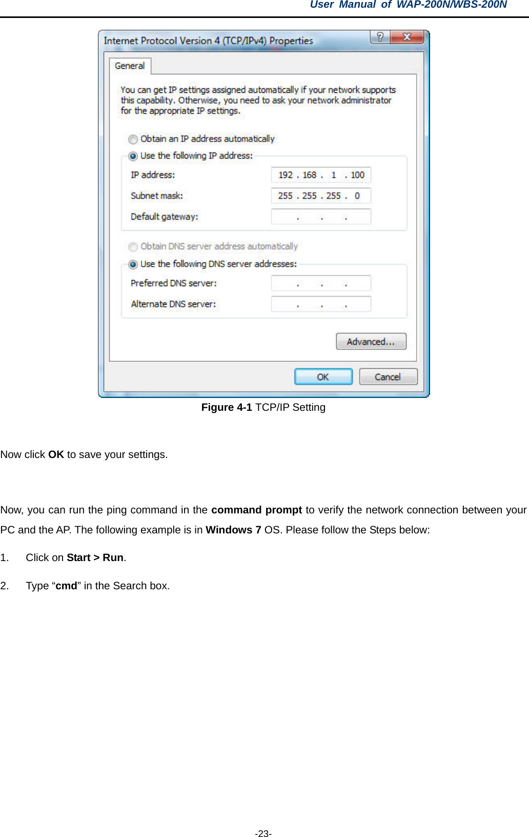 User  Manual of WAP-200N/WBS-200N  -23-  Figure 4-1 TCP/IP Setting  Now click OK to save your settings.  Now, you can run the ping command in the command prompt to verify the network connection between your PC and the AP. The following example is in Windows 7 OS. Please follow the Steps below: 1. Click on Start &gt; Run.   2.  Type “cmd” in the Search box.  