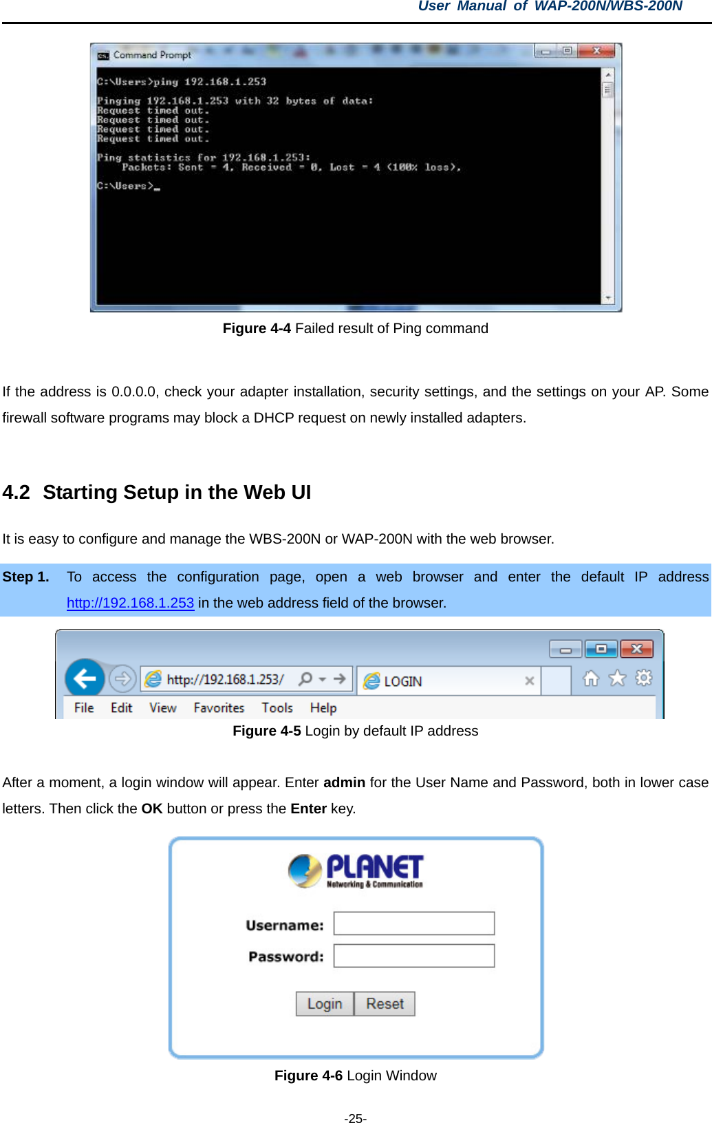 User  Manual of WAP-200N/WBS-200N  -25-  Figure 4-4 Failed result of Ping command  If the address is 0.0.0.0, check your adapter installation, security settings, and the settings on your AP. Some firewall software programs may block a DHCP request on newly installed adapters.  4.2 Starting Setup in the Web UI It is easy to configure and manage the WBS-200N or WAP-200N with the web browser. Step 1. To access the configuration page, open a web browser and enter the default IP  address http://192.168.1.253 in the web address field of the browser.  Figure 4-5 Login by default IP address  After a moment, a login window will appear. Enter admin for the User Name and Password, both in lower case letters. Then click the OK button or press the Enter key.  Figure 4-6 Login Window 