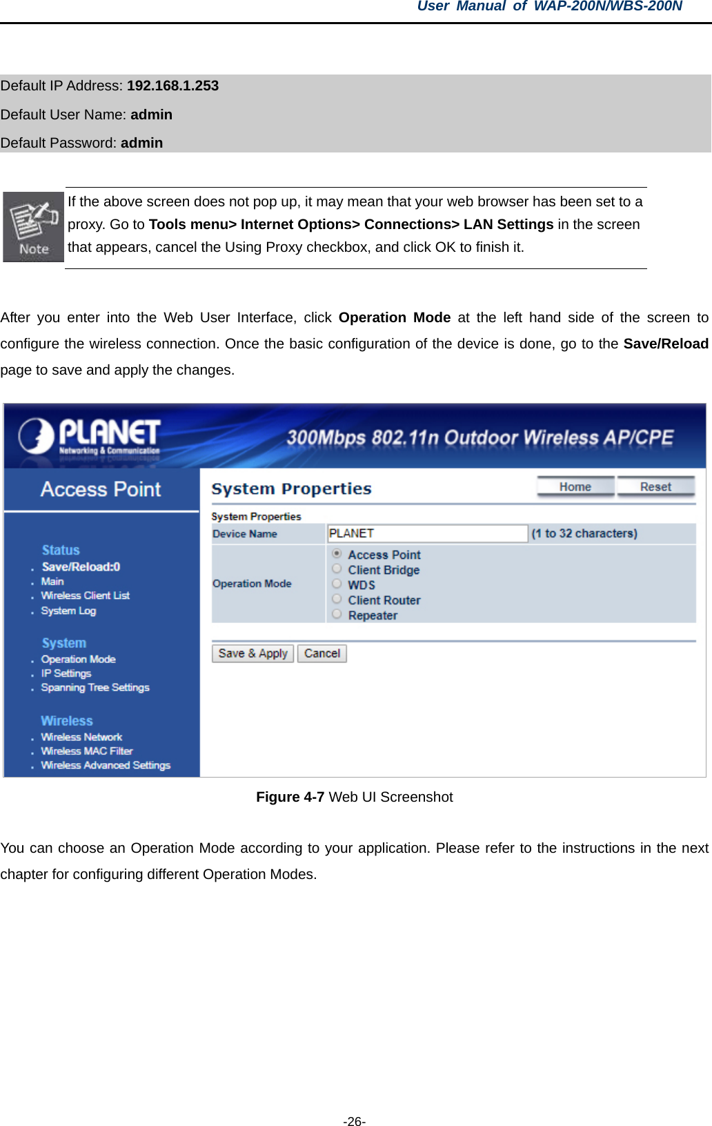 User  Manual of WAP-200N/WBS-200N  -26-  Default IP Address: 192.168.1.253 Default User Name: admin   Default Password: admin   If the above screen does not pop up, it may mean that your web browser has been set to a proxy. Go to Tools menu&gt; Internet Options&gt; Connections&gt; LAN Settings in the screen that appears, cancel the Using Proxy checkbox, and click OK to finish it.  After you enter into the Web User Interface, click Operation Mode at the left hand side of the screen to configure the wireless connection. Once the basic configuration of the device is done, go to the Save/Reload page to save and apply the changes.  Figure 4-7 Web UI Screenshot  You can choose an Operation Mode according to your application. Please refer to the instructions in the next chapter for configuring different Operation Modes. 