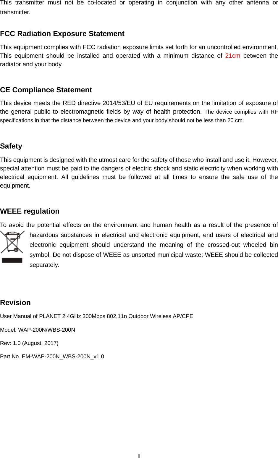  II This transmitter must not be co-located or operating in conjunction with any other antenna or transmitter.  FCC Radiation Exposure Statement This equipment complies with FCC radiation exposure limits set forth for an uncontrolled environment. This equipment should be installed and operated with  a  minimum distance of 21cm between the radiator and your body.  CE Compliance Statement This device meets the RED directive 2014/53/EU of EU requirements on the limitation of exposure of the general public to electromagnetic fields by way of health protection. The device complies with RF specifications in that the distance between the device and your body should not be less than 20 cm.  Safety This equipment is designed with the utmost care for the safety of those who install and use it. However, special attention must be paid to the dangers of electric shock and static electricity when working with electrical equipment. All guidelines must be followed at all times to ensure the safe use of the equipment.  WEEE regulation To avoid the potential effects on the environment and human health as a result of the presence of hazardous substances in electrical and electronic equipment, end users of electrical and electronic equipment should understand the meaning of the crossed-out wheeled bin symbol. Do not dispose of WEEE as unsorted municipal waste; WEEE should be collected separately.     Revision User Manual of PLANET 2.4GHz 300Mbps 802.11n Outdoor Wireless AP/CPE Model: WAP-200N/WBS-200N Rev: 1.0 (August, 2017) Part No. EM-WAP-200N_WBS-200N_v1.0  