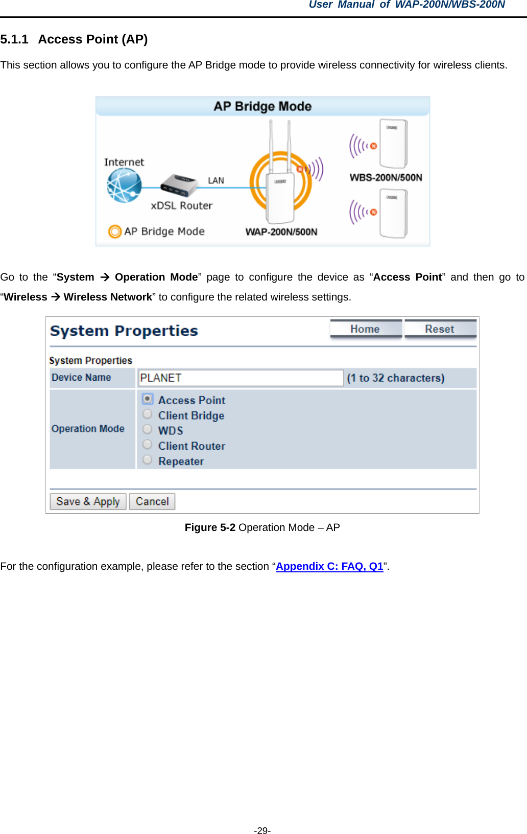 User  Manual of WAP-200N/WBS-200N  -29- 5.1.1 Access Point (AP) This section allows you to configure the AP Bridge mode to provide wireless connectivity for wireless clients.    Go to the  “System  Operation Mode”  page to configure the device as  “Access Point”  and then  go to “Wireless  Wireless Network” to configure the related wireless settings.  Figure 5-2 Operation Mode – AP  For the configuration example, please refer to the section “Appendix C: FAQ, Q1”. 