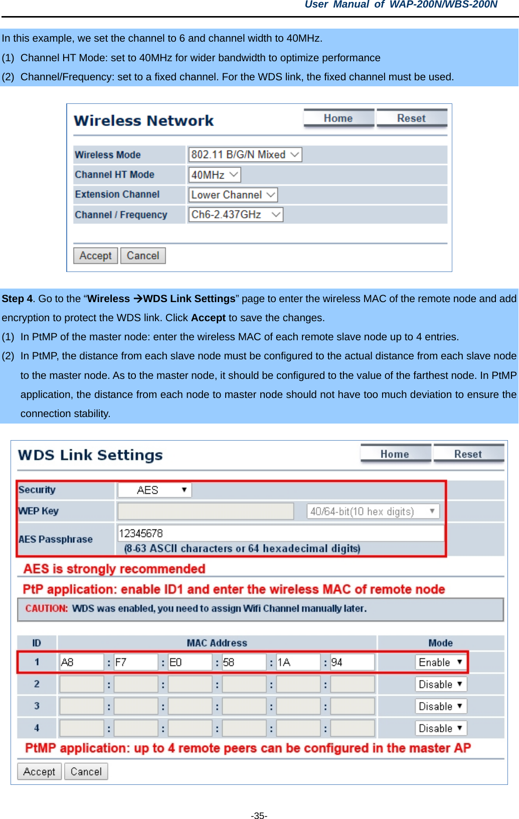 User  Manual of WAP-200N/WBS-200N  -35- In this example, we set the channel to 6 and channel width to 40MHz. (1) Channel HT Mode: set to 40MHz for wider bandwidth to optimize performance (2) Channel/Frequency: set to a fixed channel. For the WDS link, the fixed channel must be used.    Step 4. Go to the “Wireless WDS Link Settings” page to enter the wireless MAC of the remote node and add encryption to protect the WDS link. Click Accept to save the changes. (1) In PtMP of the master node: enter the wireless MAC of each remote slave node up to 4 entries. (2) In PtMP, the distance from each slave node must be configured to the actual distance from each slave node to the master node. As to the master node, it should be configured to the value of the farthest node. In PtMP application, the distance from each node to master node should not have too much deviation to ensure the connection stability.  