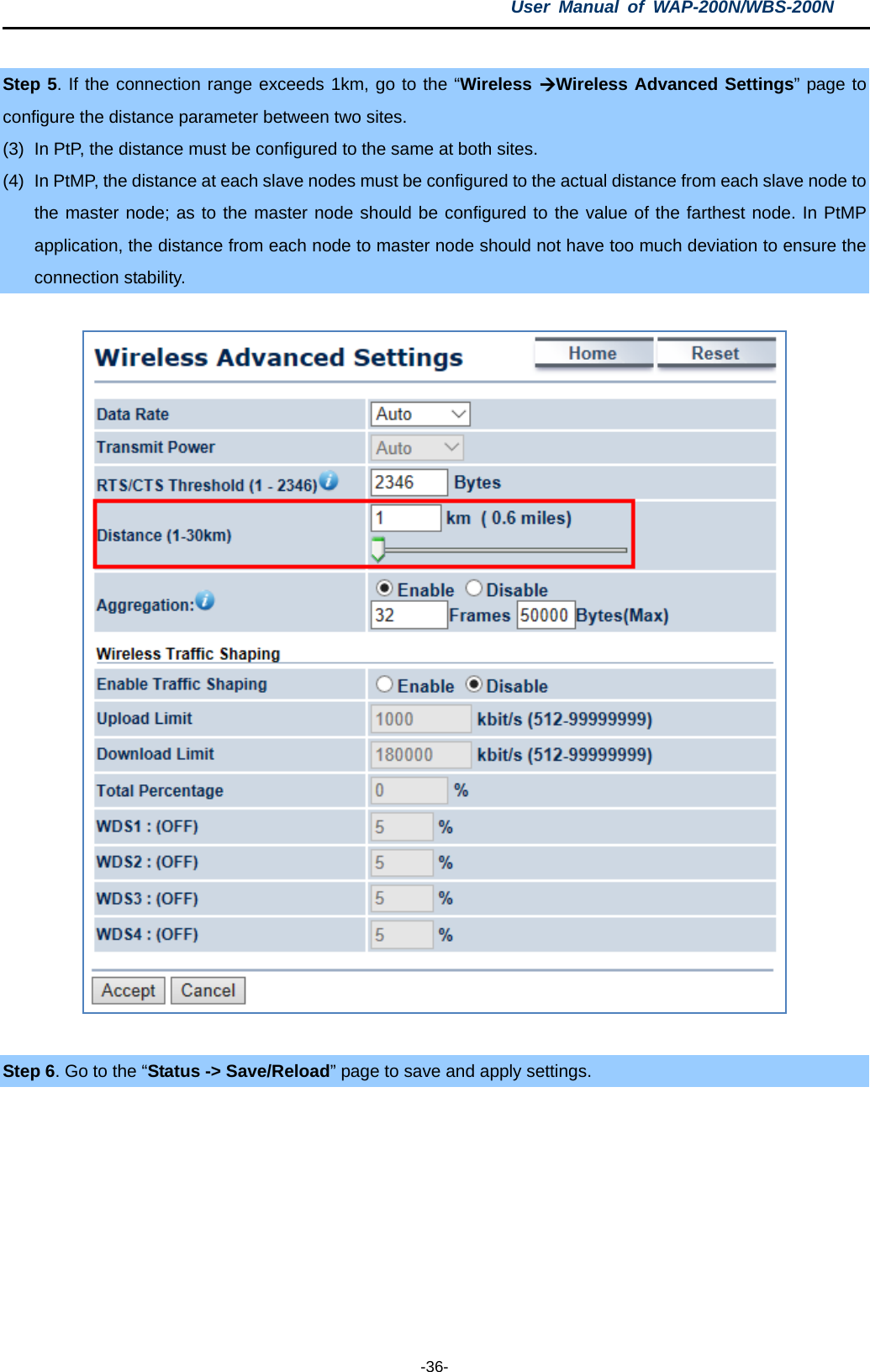 User  Manual of WAP-200N/WBS-200N  -36-  Step 5. If the connection range exceeds 1km, go to the “Wireless Wireless Advanced Settings” page to configure the distance parameter between two sites.   (3) In PtP, the distance must be configured to the same at both sites. (4) In PtMP, the distance at each slave nodes must be configured to the actual distance from each slave node to the master node; as to the master node should be configured to the value of the farthest node. In PtMP application, the distance from each node to master node should not have too much deviation to ensure the connection stability.   Step 6. Go to the “Status -&gt; Save/Reload” page to save and apply settings.  