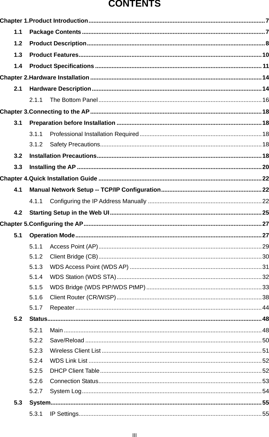  III CONTENTS Chapter 1. Product Introduction ........................................................................................................... 7 1.1 Package Contents ............................................................................................................... 7 1.2 Product Description ............................................................................................................ 8 1.3 Product Features ............................................................................................................... 10 1.4 Product Specifications ..................................................................................................... 11 Chapter 2. Hardware Installation ........................................................................................................ 14 2.1 Hardware Description ....................................................................................................... 14 2.1.1 The Bottom Panel ................................................................................................... 16 Chapter 3. Connecting to the AP ........................................................................................................ 18 3.1 Preparation before Installation ........................................................................................ 18 3.1.1 Professional Installation Required .......................................................................... 18 3.1.2 Safety Precautions .................................................................................................. 18 3.2 Installation Precautions .................................................................................................... 18 3.3 Installing the AP ................................................................................................................ 20 Chapter 4. Quick Installation Guide ................................................................................................... 22 4.1 Manual Network Setup -- TCP/IP Configuration ............................................................. 22 4.1.1 Configuring the IP Address Manually ..................................................................... 22 4.2 Starting Setup in the Web UI ............................................................................................ 25 Chapter 5. Configuring the AP ............................................................................................................ 27 5.1 Operation Mode ................................................................................................................. 27 5.1.1 Access Point (AP) ................................................................................................... 29 5.1.2 Client Bridge (CB) ................................................................................................... 30 5.1.3 WDS Access Point (WDS AP) ................................................................................ 31 5.1.4 WDS Station (WDS STA) ........................................................................................ 32 5.1.5 WDS Bridge (WDS PtP/WDS PtMP) ...................................................................... 33 5.1.6 Client Router (CR/WISP) ........................................................................................ 38 5.1.7 Repeater ................................................................................................................. 44 5.2 Status.................................................................................................................................. 48 5.2.1 Main ........................................................................................................................ 48 5.2.2 Save/Reload ........................................................................................................... 50 5.2.3 Wireless Client List ................................................................................................. 51 5.2.4 WDS Link List ......................................................................................................... 52 5.2.5 DHCP Client Table .................................................................................................. 52 5.2.6 Connection Status ................................................................................................... 53 5.2.7 System Log ............................................................................................................. 54 5.3 System ................................................................................................................................ 55 5.3.1 IP Settings ............................................................................................................... 55 