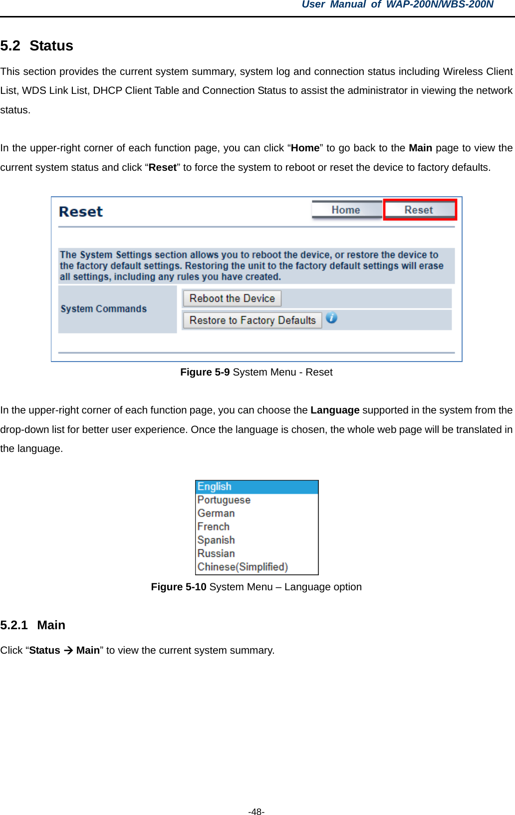 User  Manual of WAP-200N/WBS-200N  -48- 5.2 Status This section provides the current system summary, system log and connection status including Wireless Client List, WDS Link List, DHCP Client Table and Connection Status to assist the administrator in viewing the network status.  In the upper-right corner of each function page, you can click “Home” to go back to the Main page to view the current system status and click “Reset” to force the system to reboot or reset the device to factory defaults.   Figure 5-9 System Menu - Reset  In the upper-right corner of each function page, you can choose the Language supported in the system from the drop-down list for better user experience. Once the language is chosen, the whole web page will be translated in the language.   Figure 5-10 System Menu – Language option  5.2.1 Main Click “Status  Main” to view the current system summary. 