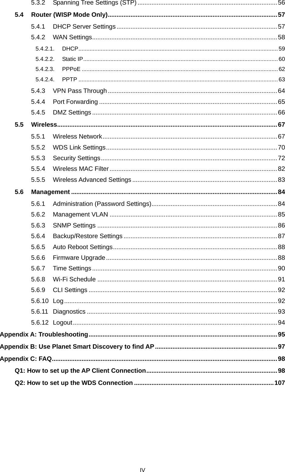  IV 5.3.2 Spanning Tree Settings (STP) ................................................................................ 56 5.4 Router (WISP Mode Only) ................................................................................................. 57 5.4.1 DHCP Server Settings ............................................................................................ 57 5.4.2 WAN Settings .......................................................................................................... 58 5.4.2.1. DHCP ............................................................................................................................. 59 5.4.2.2. Static IP .......................................................................................................................... 60 5.4.2.3. PPPoE ........................................................................................................................... 62 5.4.2.4. PPTP ............................................................................................................................. 63 5.4.3 VPN Pass Through ................................................................................................. 64 5.4.4 Port Forwarding ...................................................................................................... 65 5.4.5 DMZ Settings .......................................................................................................... 66 5.5 Wireless .............................................................................................................................. 67 5.5.1 Wireless Network .................................................................................................... 67 5.5.2 WDS Link Settings .................................................................................................. 70 5.5.3 Security Settings ..................................................................................................... 72 5.5.4 Wireless MAC Filter ................................................................................................ 82 5.5.5 Wireless Advanced Settings ................................................................................... 83 5.6 Management ...................................................................................................................... 84 5.6.1 Administration (Password Settings) ........................................................................ 84 5.6.2 Management VLAN ................................................................................................ 85 5.6.3 SNMP Settings ....................................................................................................... 86 5.6.4 Backup/Restore Settings ........................................................................................ 87 5.6.5 Auto Reboot Settings .............................................................................................. 88 5.6.6 Firmware Upgrade .................................................................................................. 88 5.6.7 Time Settings .......................................................................................................... 90 5.6.8 Wi-Fi Schedule ....................................................................................................... 91 5.6.9 CLI Settings ............................................................................................................ 92 5.6.10 Log .......................................................................................................................... 92 5.6.11 Diagnostics ............................................................................................................. 93 5.6.12 Logout ..................................................................................................................... 94 Appendix A: Troubleshooting ............................................................................................................ 95 Appendix B: Use Planet Smart Discovery to find AP ...................................................................... 97 Appendix C: FAQ ................................................................................................................................. 98 Q1: How to set up the AP Client Connection ........................................................................... 98 Q2: How to set up the WDS Connection ................................................................................ 107      