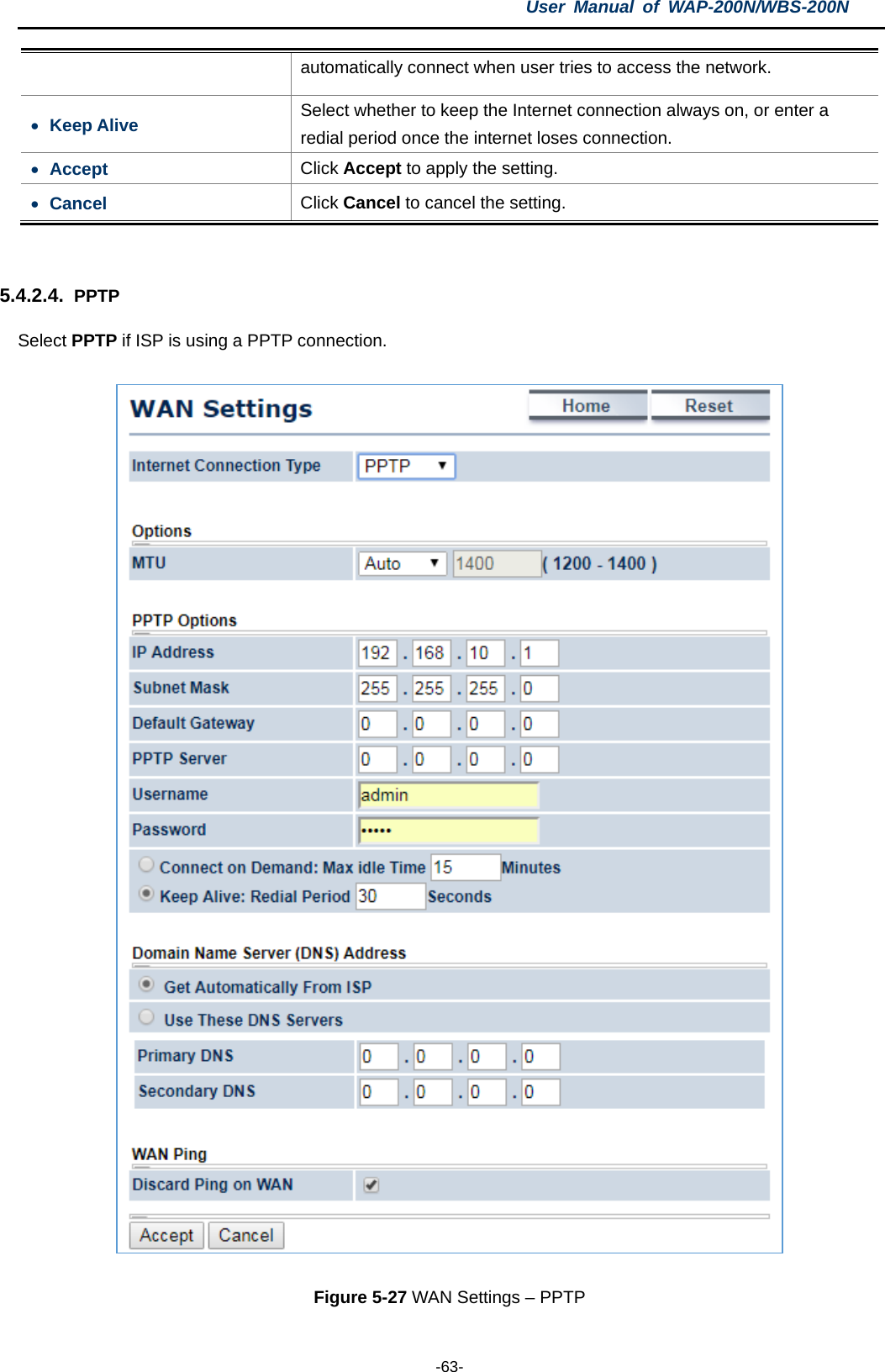 User  Manual of WAP-200N/WBS-200N  -63- automatically connect when user tries to access the network. • Keep Alive Select whether to keep the Internet connection always on, or enter a redial period once the internet loses connection. • Accept Click Accept to apply the setting. • Cancel Click Cancel to cancel the setting.  5.4.2.4. PPTP Select PPTP if ISP is using a PPTP connection.  Figure 5-27 WAN Settings – PPTP 