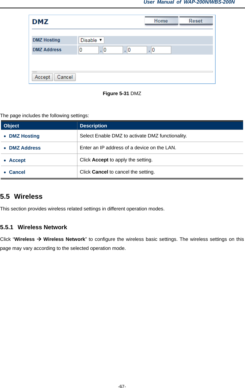 User  Manual of WAP-200N/WBS-200N  -67-  Figure 5-31 DMZ  The page includes the following settings: Object  Description • DMZ Hosting Select Enable DMZ to activate DMZ functionality. • DMZ Address Enter an IP address of a device on the LAN. • Accept Click Accept to apply the setting. • Cancel Click Cancel to cancel the setting.  5.5 Wireless This section provides wireless related settings in different operation modes.  5.5.1 Wireless Network Click “Wireless  Wireless Network” to configure the wireless basic settings. The wireless settings on this page may vary according to the selected operation mode.  