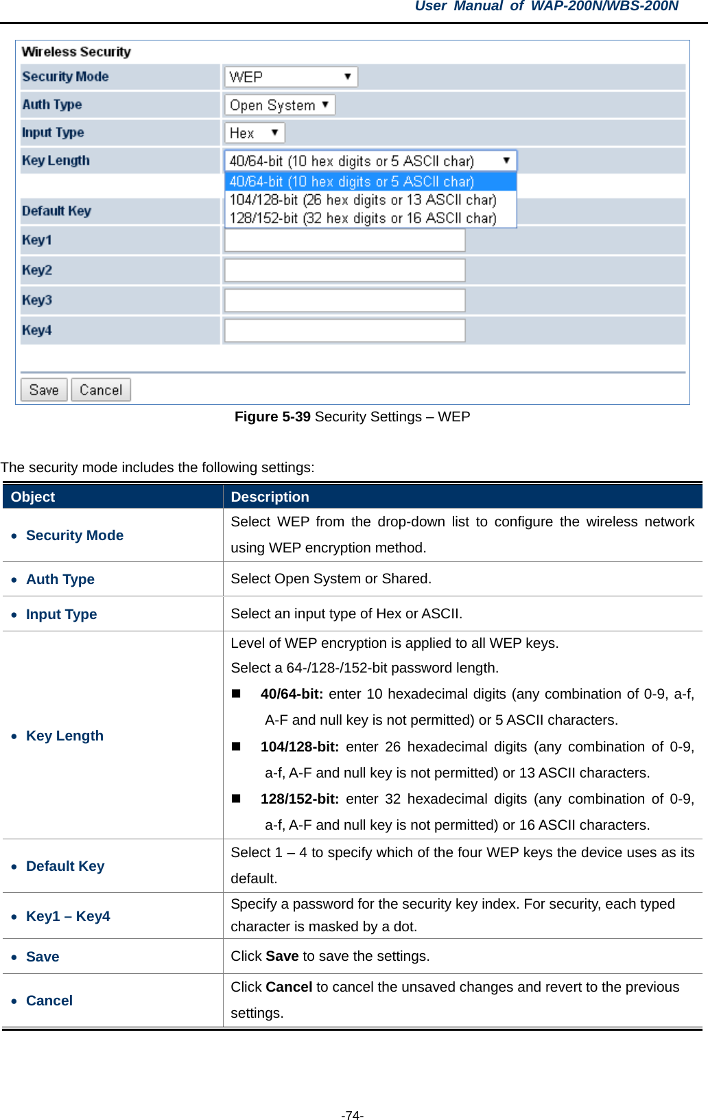 User  Manual of WAP-200N/WBS-200N  -74-  Figure 5-39 Security Settings – WEP  The security mode includes the following settings: Object  Description • Security Mode Select  WEP from the drop-down list to configure the wireless network using WEP encryption method. • Auth Type Select Open System or Shared. • Input Type Select an input type of Hex or ASCII. • Key Length Level of WEP encryption is applied to all WEP keys. Select a 64-/128-/152-bit password length.  40/64-bit: enter 10 hexadecimal digits (any combination of 0-9, a-f, A-F and null key is not permitted) or 5 ASCII characters.  104/128-bit: enter  26 hexadecimal digits (any combination of 0-9, a-f, A-F and null key is not permitted) or 13 ASCII characters.  128/152-bit: enter  32 hexadecimal digits (any combination of 0-9, a-f, A-F and null key is not permitted) or 16 ASCII characters. • Default Key Select 1 – 4 to specify which of the four WEP keys the device uses as its default. • Key1 – Key4 Specify a password for the security key index. For security, each typed character is masked by a dot. • Save Click Save to save the settings. • Cancel Click Cancel to cancel the unsaved changes and revert to the previous settings.  