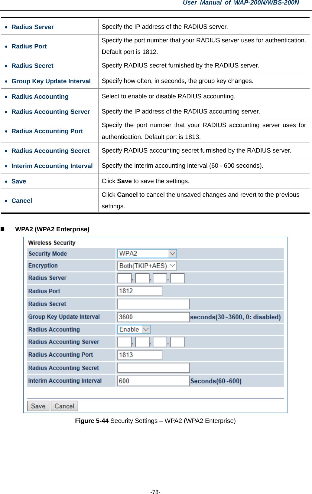 User  Manual of WAP-200N/WBS-200N  -78- • Radius Server Specify the IP address of the RADIUS server. • Radius Port Specify the port number that your RADIUS server uses for authentication. Default port is 1812. • Radius Secret Specify RADIUS secret furnished by the RADIUS server. • Group Key Update Interval Specify how often, in seconds, the group key changes. • Radius Accounting Select to enable or disable RADIUS accounting. • Radius Accounting Server Specify the IP address of the RADIUS accounting server. • Radius Accounting Port Specify the port number that your RADIUS accounting server uses for authentication. Default port is 1813. • Radius Accounting Secret Specify RADIUS accounting secret furnished by the RADIUS server. • Interim Accounting Interval Specify the interim accounting interval (60 - 600 seconds). • Save Click Save to save the settings. • Cancel Click Cancel to cancel the unsaved changes and revert to the previous settings.   WPA2 (WPA2 Enterprise)  Figure 5-44 Security Settings – WPA2 (WPA2 Enterprise)  