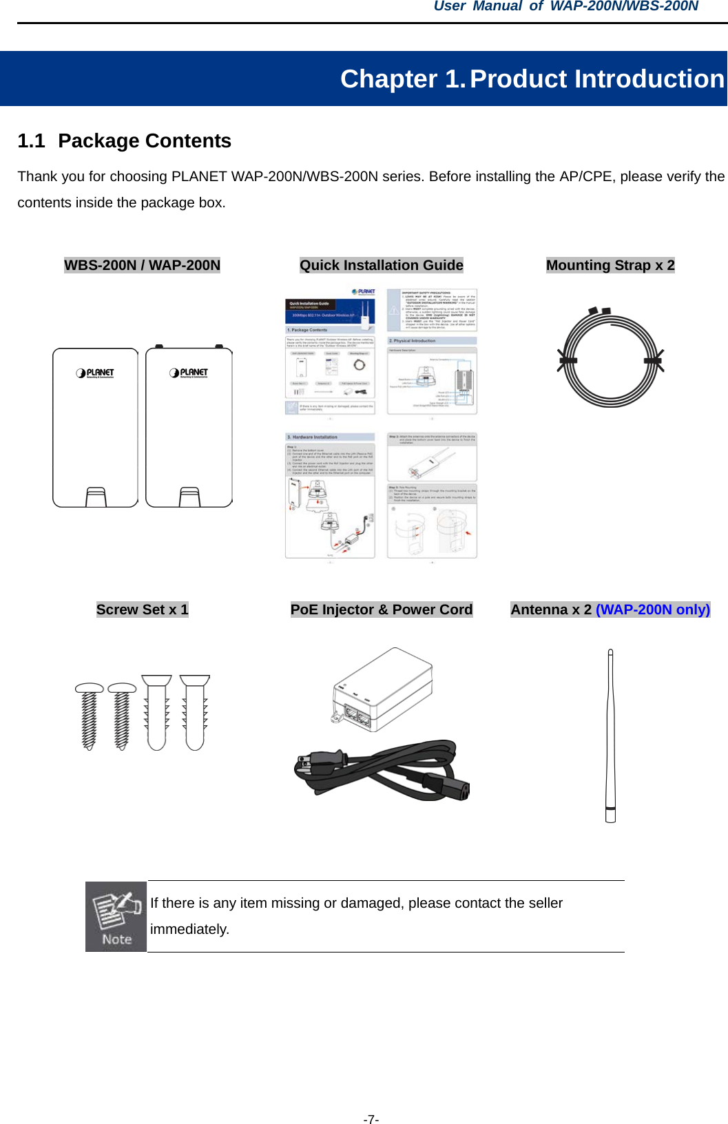 User  Manual of WAP-200N/WBS-200N  -7- Chapter 1. Product Introduction 1.1 Package Contents Thank you for choosing PLANET WAP-200N/WBS-200N series. Before installing the AP/CPE, please verify the contents inside the package box.  WBS-200N / WAP-200N Quick Installation Guide Mounting Strap x 2            Screw Set x 1  PoE Injector &amp; Power Cord Antenna x 2 (WAP-200N only)              If there is any item missing or damaged, please contact the seller immediately.    