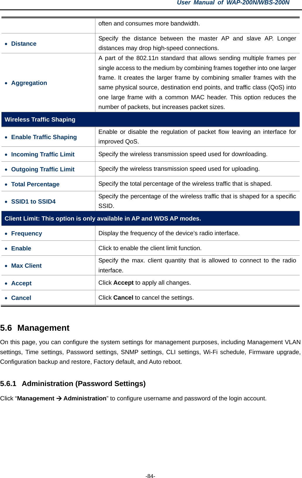 User  Manual of WAP-200N/WBS-200N  -84- often and consumes more bandwidth. • Distance Specify the distance between the master AP and slave AP. Longer distances may drop high-speed connections. • Aggregation A part of the 802.11n standard that allows sending multiple frames per single access to the medium by combining frames together into one larger frame. It creates the larger frame by combining smaller frames with the same physical source, destination end points, and traffic class (QoS) into one large frame with a common MAC header.  This option reduces the number of packets, but increases packet sizes. Wireless Traffic Shaping • Enable Traffic Shaping Enable or disable the regulation of packet flow leaving an interface for improved QoS. • Incoming Traffic Limit Specify the wireless transmission speed used for downloading. • Outgoing Traffic Limit Specify the wireless transmission speed used for uploading. • Total Percentage Specify the total percentage of the wireless traffic that is shaped. • SSID1 to SSID4 Specify the percentage of the wireless traffic that is shaped for a specific SSID. Client Limit: This option is only available in AP and WDS AP modes. • Frequency  Display the frequency of the device’s radio interface.   • Enable Click to enable the client limit function. • Max Client Specify the max. client quantity that is  allowed to connect to the radio interface. • Accept Click Accept to apply all changes. • Cancel Click Cancel to cancel the settings.  5.6 Management On this page, you can configure the system settings for management purposes, including Management VLAN settings, Time settings, Password settings, SNMP settings, CLI settings, Wi-Fi schedule, Firmware upgrade, Configuration backup and restore, Factory default, and Auto reboot.  5.6.1 Administration (Password Settings) Click “Management  Administration” to configure username and password of the login account. 