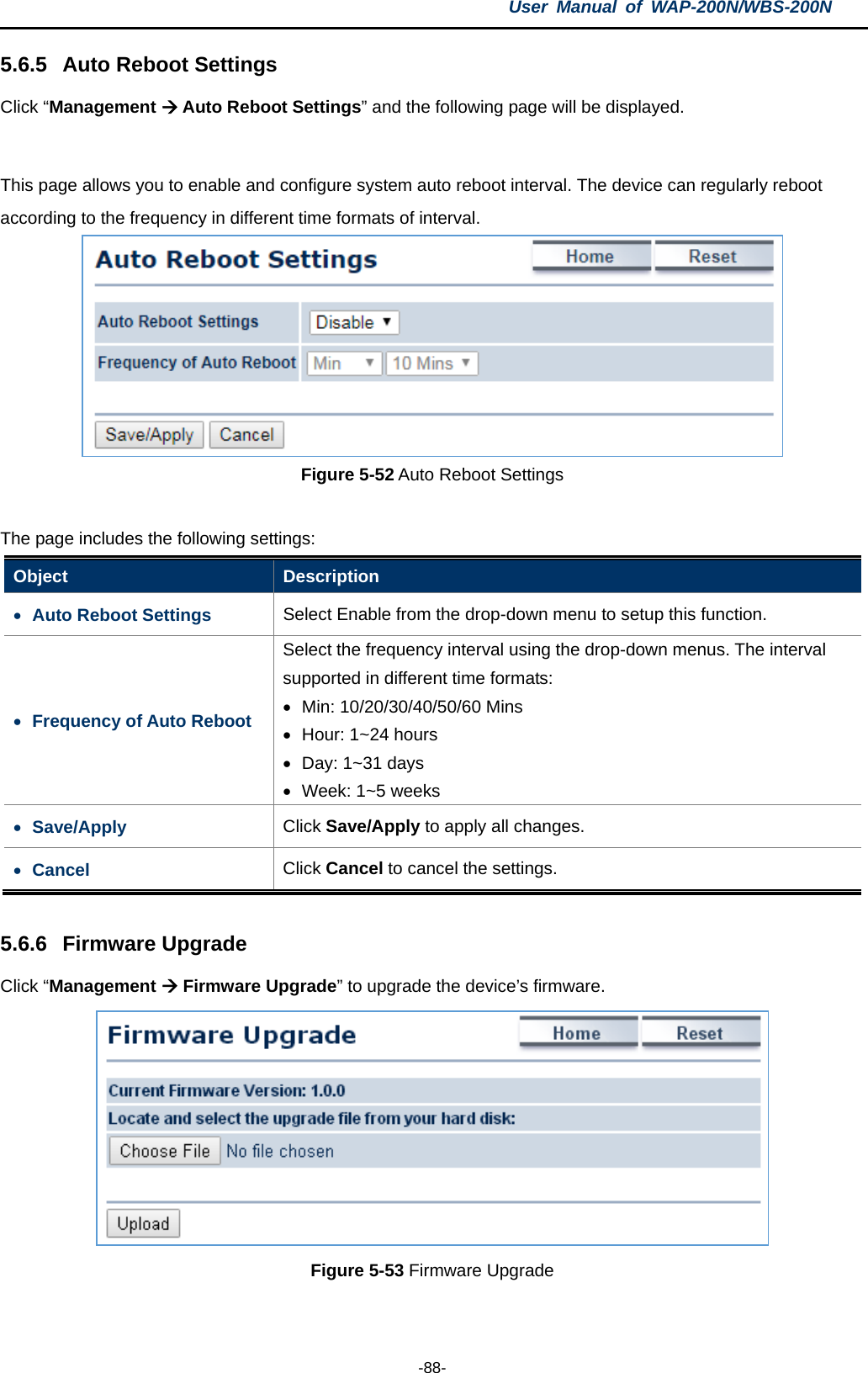 User  Manual of WAP-200N/WBS-200N  -88- 5.6.5 Auto Reboot Settings Click “Management  Auto Reboot Settings” and the following page will be displayed.  This page allows you to enable and configure system auto reboot interval. The device can regularly reboot according to the frequency in different time formats of interval.  Figure 5-52 Auto Reboot Settings  The page includes the following settings: Object  Description • Auto Reboot Settings Select Enable from the drop-down menu to setup this function. • Frequency of Auto Reboot Select the frequency interval using the drop-down menus. The interval supported in different time formats: • Min: 10/20/30/40/50/60 Mins   • Hour: 1~24 hours • Day: 1~31 days • Week: 1~5 weeks • Save/Apply Click Save/Apply to apply all changes. • Cancel Click Cancel to cancel the settings.  5.6.6 Firmware Upgrade Click “Management  Firmware Upgrade” to upgrade the device’s firmware.  Figure 5-53 Firmware Upgrade  