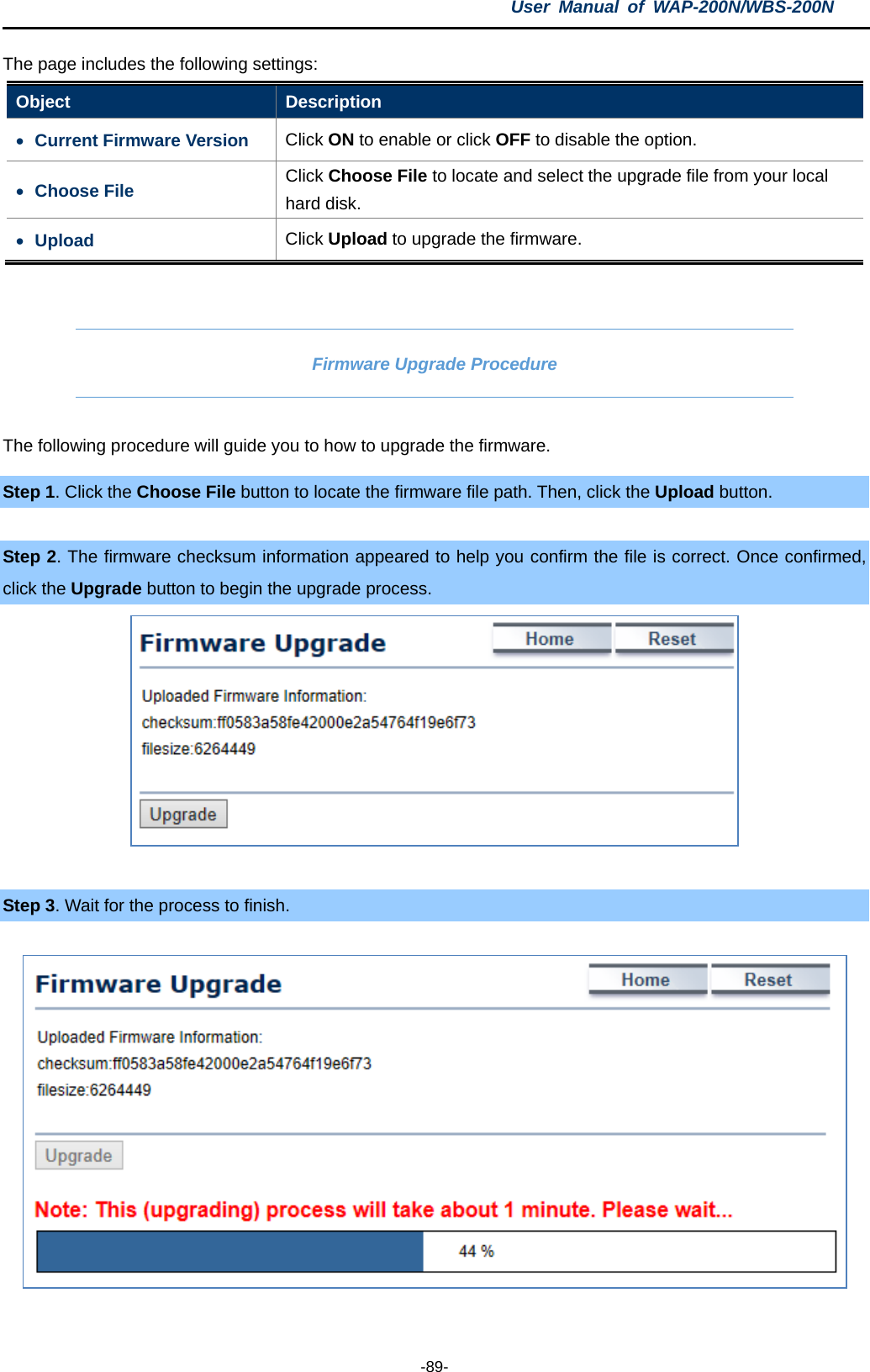 User  Manual of WAP-200N/WBS-200N  -89- The page includes the following settings: Object  Description • Current Firmware Version Click ON to enable or click OFF to disable the option. • Choose File Click Choose File to locate and select the upgrade file from your local hard disk. • Upload  Click Upload to upgrade the firmware.  Firmware Upgrade Procedure The following procedure will guide you to how to upgrade the firmware. Step 1. Click the Choose File button to locate the firmware file path. Then, click the Upload button.  Step 2. The firmware checksum information appeared to help you confirm the file is correct. Once confirmed, click the Upgrade button to begin the upgrade process.   Step 3. Wait for the process to finish.    