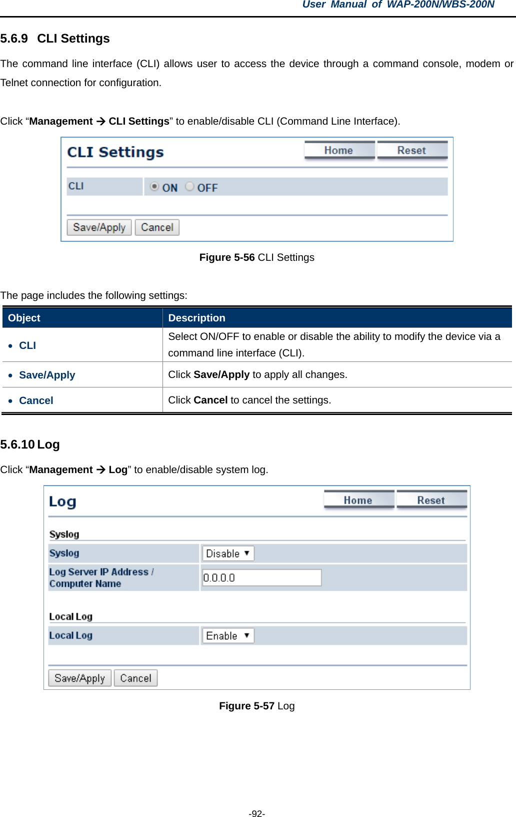 User  Manual of WAP-200N/WBS-200N  -92- 5.6.9 CLI Settings The command line interface (CLI) allows user to access the device through a command console, modem or Telnet connection for configuration.  Click “Management  CLI Settings” to enable/disable CLI (Command Line Interface).  Figure 5-56 CLI Settings  The page includes the following settings: Object  Description • CLI  Select ON/OFF to enable or disable the ability to modify the device via a command line interface (CLI). • Save/Apply Click Save/Apply to apply all changes. • Cancel Click Cancel to cancel the settings.  5.6.10 Log Click “Management  Log” to enable/disable system log.    Figure 5-57 Log  