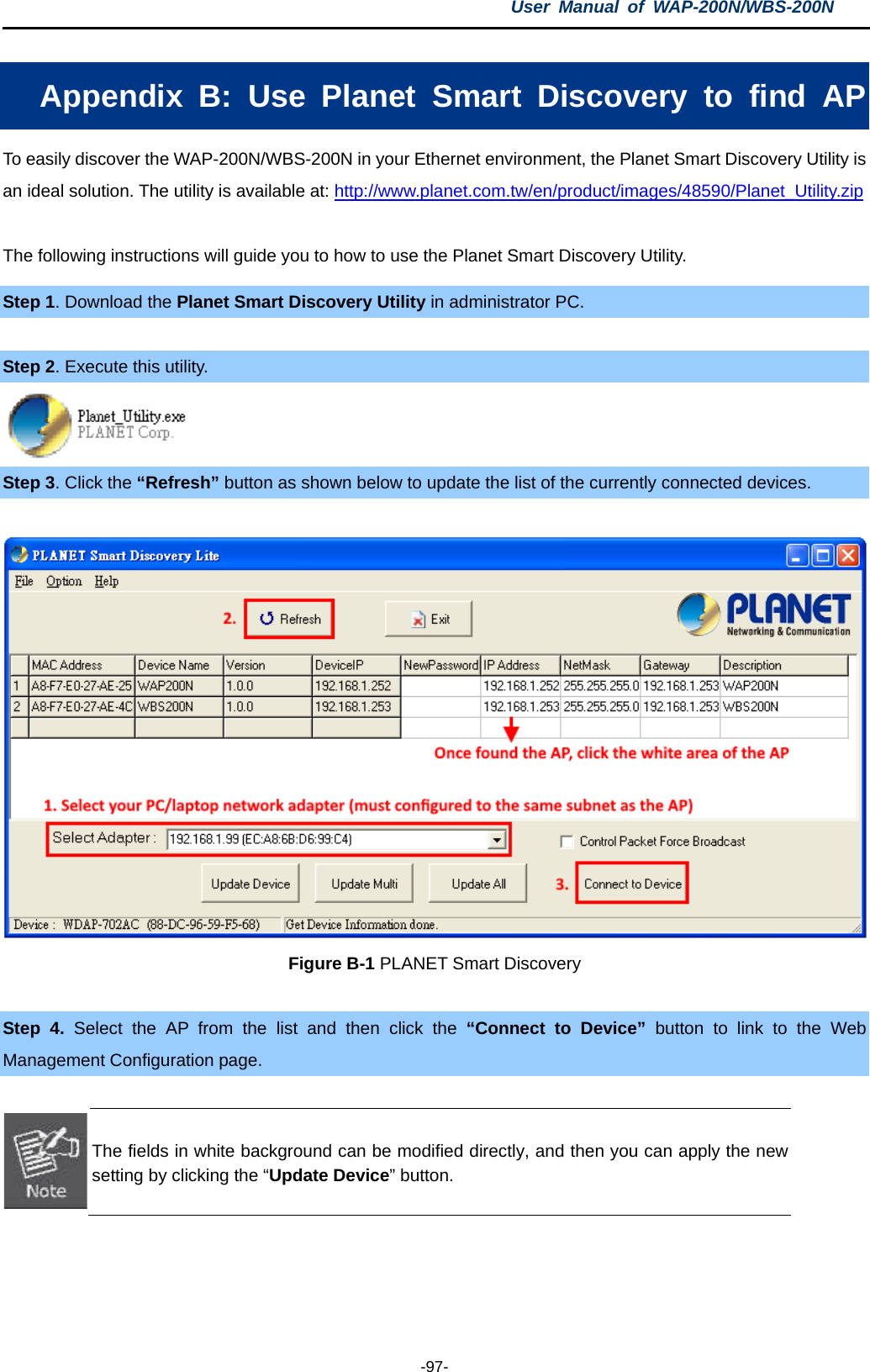 User  Manual of WAP-200N/WBS-200N  -97- Appendix  B:  Use  Planet Smart Discovery to find AP To easily discover the WAP-200N/WBS-200N in your Ethernet environment, the Planet Smart Discovery Utility is an ideal solution. The utility is available at: http://www.planet.com.tw/en/product/images/48590/Planet_Utility.zip  The following instructions will guide you to how to use the Planet Smart Discovery Utility. Step 1. Download the Planet Smart Discovery Utility in administrator PC.    Step 2. Execute this utility.  Step 3. Click the “Refresh” button as shown below to update the list of the currently connected devices.  Figure B-1 PLANET Smart Discovery  Step 4. Select the AP from the list and then click the  “Connect to Device” button  to  link to  the Web Management Configuration page.   The fields in white background can be modified directly, and then you can apply the new setting by clicking the “Update Device” button.  