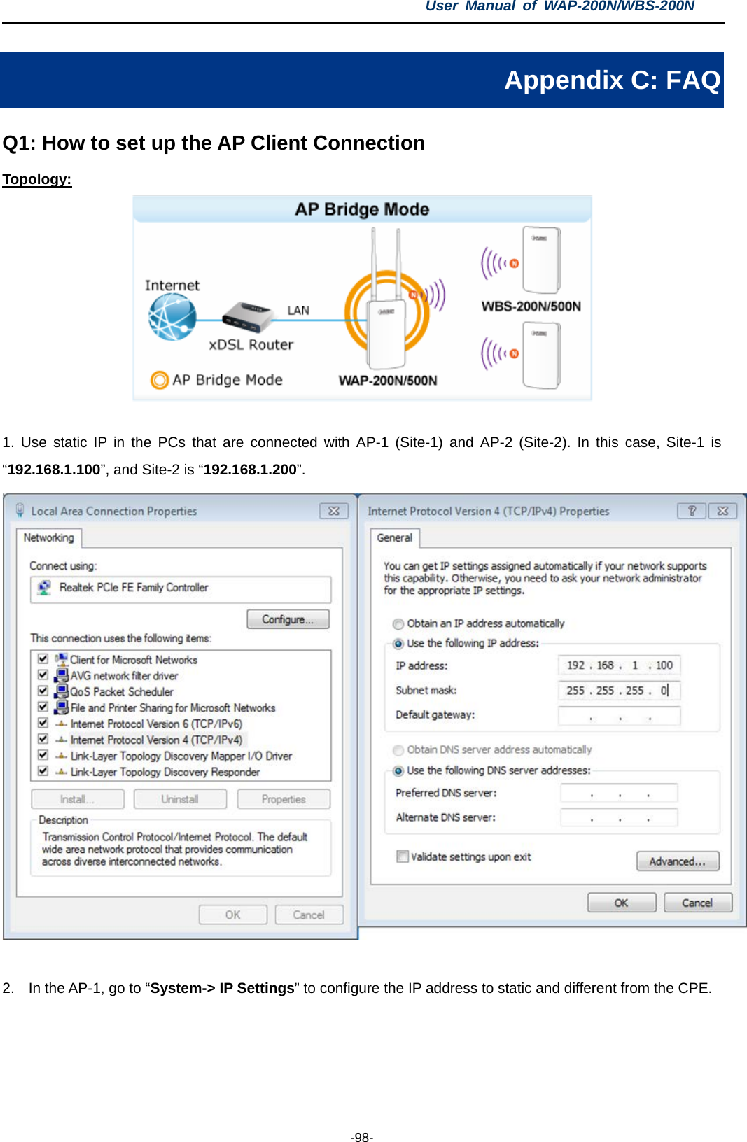 User  Manual of WAP-200N/WBS-200N  -98- Appendix C: FAQ Q1: How to set up the AP Client Connection Topology:   1.  Use static IP in the PCs that are  connected with AP-1 (Site-1) and AP-2 (Site-2). In this case, Site-1 is “192.168.1.100”, and Site-2 is “192.168.1.200”.   2. In the AP-1, go to “System-&gt; IP Settings” to configure the IP address to static and different from the CPE. 