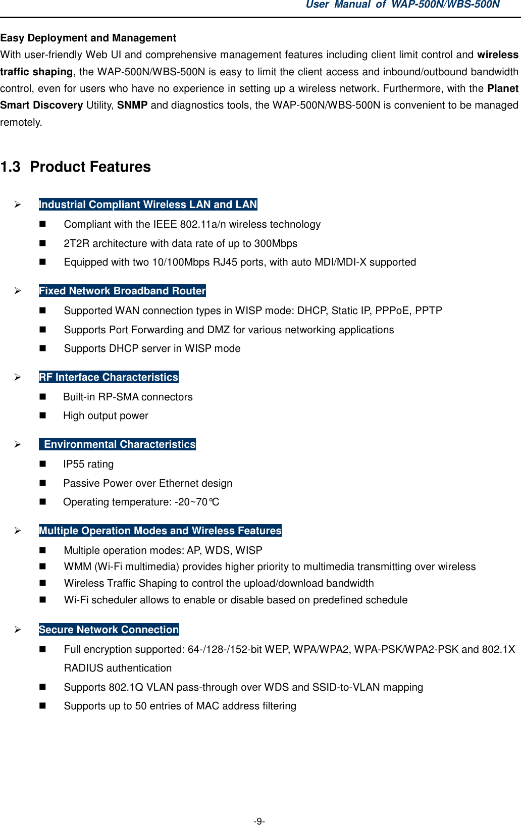 User  Manual  of  WAP-500N/WBS-500N  -9- Easy Deployment and Management With user-friendly Web UI and comprehensive management features including client limit control and wireless traffic shaping, the WAP-500N/WBS-500N is easy to limit the client access and inbound/outbound bandwidth control, even for users who have no experience in setting up a wireless network. Furthermore, with the Planet Smart Discovery Utility, SNMP and diagnostics tools, the WAP-500N/WBS-500N is convenient to be managed remotely.  1.3  Product Features  Industrial Compliant Wireless LAN and LAN   Compliant with the IEEE 802.11a/n wireless technology   2T2R architecture with data rate of up to 300Mbps   Equipped with two 10/100Mbps RJ45 ports, with auto MDI/MDI-X supported  Fixed Network Broadband Router   Supported WAN connection types in WISP mode: DHCP, Static IP, PPPoE, PPTP   Supports Port Forwarding and DMZ for various networking applications   Supports DHCP server in WISP mode  RF Interface Characteristics   Built-in RP-SMA connectors     High output power    Environmental Characteristics   IP55 rating     Passive Power over Ethernet design   Operating temperature: -20~70°C  Multiple Operation Modes and Wireless Features   Multiple operation modes: AP, WDS, WISP     WMM (Wi-Fi multimedia) provides higher priority to multimedia transmitting over wireless   Wireless Traffic Shaping to control the upload/download bandwidth     Wi-Fi scheduler allows to enable or disable based on predefined schedule  Secure Network Connection   Full encryption supported: 64-/128-/152-bit WEP, WPA/WPA2, WPA-PSK/WPA2-PSK and 802.1X RADIUS authentication   Supports 802.1Q VLAN pass-through over WDS and SSID-to-VLAN mapping   Supports up to 50 entries of MAC address filtering 