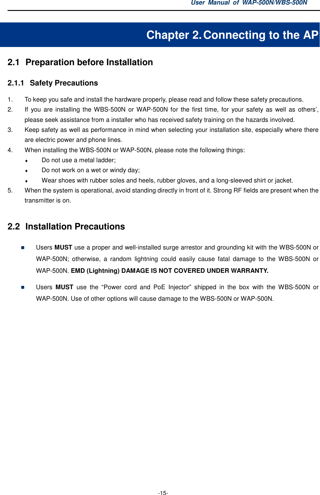 User  Manual  of  WAP-500N/WBS-500N  -15- Chapter 2. Connecting to the AP 2.1  Preparation before Installation 2.1.1  Safety Precautions 1.  To keep you safe and install the hardware properly, please read and follow these safety precautions. 2.  If  you are  installing  the WBS-500N or WAP-500N  for  the first  time, for your safety as  well  as others’, please seek assistance from a installer who has received safety training on the hazards involved. 3.  Keep safety as well as performance in mind when selecting your installation site, especially where there are electric power and phone lines. 4.  When installing the WBS-500N or WAP-500N, please note the following things: ♦ Do not use a metal ladder; ♦ Do not work on a wet or windy day; ♦ Wear shoes with rubber soles and heels, rubber gloves, and a long-sleeved shirt or jacket. 5.  When the system is operational, avoid standing directly in front of it. Strong RF fields are present when the transmitter is on.  2.2  Installation Precautions  Users MUST use a proper and well-installed surge arrestor and grounding kit with the WBS-500N or WAP-500N;  otherwise,  a  random  lightning  could  easily  cause  fatal  damage  to  the  WBS-500N  or WAP-500N. EMD (Lightning) DAMAGE IS NOT COVERED UNDER WARRANTY.  Users  MUST  use  the  “Power  cord  and  PoE  Injector”  shipped  in  the  box  with  the  WBS-500N  or WAP-500N. Use of other options will cause damage to the WBS-500N or WAP-500N. 