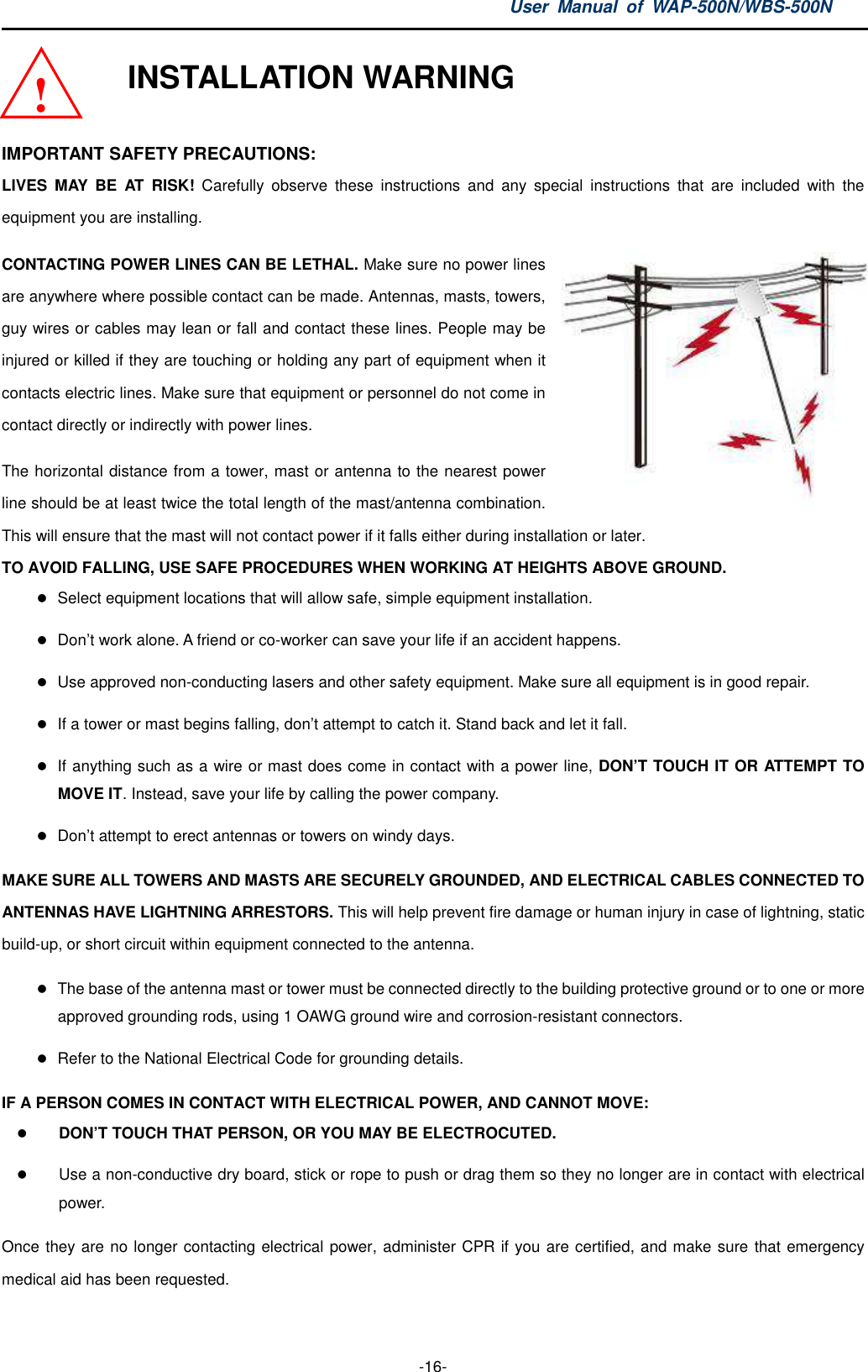 User  Manual  of  WAP-500N/WBS-500N  -16-   INSTALLATION WARNING  IMPORTANT SAFETY PRECAUTIONS: LIVES  MAY  BE  AT  RISK!  Carefully  observe  these  instructions  and  any  special  instructions  that  are  included  with  the equipment you are installing. CONTACTING POWER LINES CAN BE LETHAL. Make sure no power lines are anywhere where possible contact can be made. Antennas, masts, towers, guy wires or cables may lean or fall and contact these lines. People may be injured or killed if they are touching or holding any part of equipment when it contacts electric lines. Make sure that equipment or personnel do not come in contact directly or indirectly with power lines. The horizontal distance from a tower, mast or antenna to the nearest power line should be at least twice the total length of the mast/antenna combination. This will ensure that the mast will not contact power if it falls either during installation or later. TO AVOID FALLING, USE SAFE PROCEDURES WHEN WORKING AT HEIGHTS ABOVE GROUND.  Select equipment locations that will allow safe, simple equipment installation.  Don’t work alone. A friend or co-worker can save your life if an accident happens.  Use approved non-conducting lasers and other safety equipment. Make sure all equipment is in good repair.  If a tower or mast begins falling, don’t attempt to catch it. Stand back and let it fall.  If anything such as a wire or mast does come in contact with a power line, DON’T TOUCH IT OR ATTEMPT TO MOVE IT. Instead, save your life by calling the power company.  Don’t attempt to erect antennas or towers on windy days. MAKE SURE ALL TOWERS AND MASTS ARE SECURELY GROUNDED, AND ELECTRICAL CABLES CONNECTED TO ANTENNAS HAVE LIGHTNING ARRESTORS. This will help prevent fire damage or human injury in case of lightning, static build-up, or short circuit within equipment connected to the antenna.  The base of the antenna mast or tower must be connected directly to the building protective ground or to one or more approved grounding rods, using 1 OAWG ground wire and corrosion-resistant connectors.  Refer to the National Electrical Code for grounding details. IF A PERSON COMES IN CONTACT WITH ELECTRICAL POWER, AND CANNOT MOVE:  DON’T TOUCH THAT PERSON, OR YOU MAY BE ELECTROCUTED.  Use a non-conductive dry board, stick or rope to push or drag them so they no longer are in contact with electrical power. Once they are no longer contacting electrical power, administer CPR if you are certified, and make sure that emergency medical aid has been requested. ! 