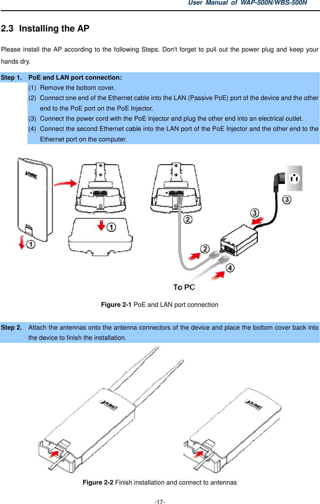 2.3  Installing the AP Please install the AP according to the following hands dry. Step 1.  PoE and LAN port connection:(1)  Remove the bottom cover(2) Connect one end of the Ethernet cable into the LAN (Passive PoE) port of the device and the other end to the PoE port on the PoE Injector.(3) Connect the power cord with the PoE Injector and plug the other end into an elec(4) Connect the second Ethernet cable into the LAN port of the PoE Injector and the other end to the Ethernet port on the computer.Figure  Step 2.  Attach the antennas onto the antenna connectors of the device and place the bottom cover back into the device to finish the installationFigure 2User  Manual  of WAP -17- according to the following Steps. Don&apos;t forget to pull out the power plug and keep your connection: cover. Connect one end of the Ethernet cable into the LAN (Passive PoE) port of the device and the other end to the PoE port on the PoE Injector. Connect the power cord with the PoE Injector and plug the other end into an elecConnect the second Ethernet cable into the LAN port of the PoE Injector and the other end to the Ethernet port on the computer.  Figure 2-1 PoE and LAN port connection onto the antenna connectors of the device and place the bottom cover back into nstallation. 2-2 Finish installation and connect to antennas  WAP-500N/WBS-500N s. Don&apos;t forget to pull out the power plug and keep your Connect one end of the Ethernet cable into the LAN (Passive PoE) port of the device and the other Connect the power cord with the PoE Injector and plug the other end into an electrical outlet. Connect the second Ethernet cable into the LAN port of the PoE Injector and the other end to the      onto the antenna connectors of the device and place the bottom cover back into   