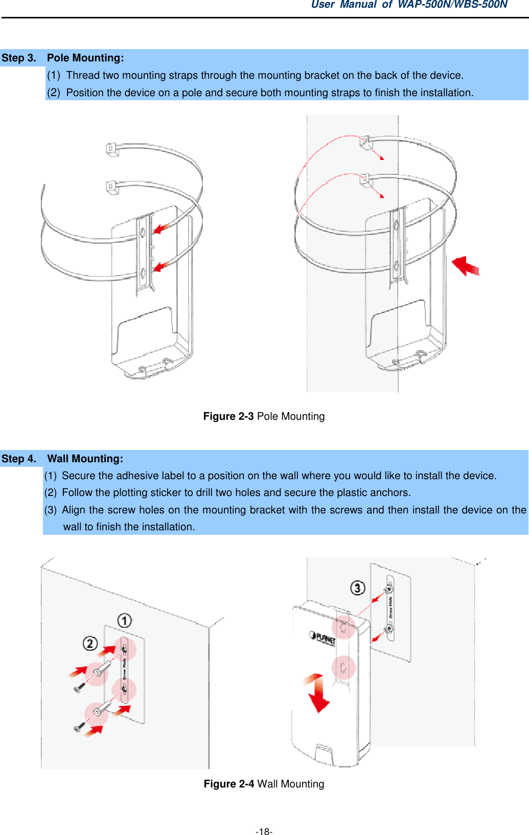 Step 3.  Pole Mounting: (1) Thread two mounting straps through the mounting bracket on the back of the device(2) Position the device on a pole and secure both mounting straps to finish the installation.Step 4.    Wall Mounting: (1) Secure the adhesive label to a position on the wall where you would like to install the device(2) Follow the plotting sticker to drill two holes and secure the plastic anchors(3) Align the screw holes on the mounting bracket with the screws and thenwall to finish the installation User  Manual  of WAP -18-  mounting straps through the mounting bracket on the back of the devicePosition the device on a pole and secure both mounting straps to finish the installation.Figure 2-3 Pole Mounting  Secure the adhesive label to a position on the wall where you would like to install the deviceFollow the plotting sticker to drill two holes and secure the plastic anchorsAlign the screw holes on the mounting bracket with the screws and thento finish the installation. Figure 2-4 Wall Mounting WAP-500N/WBS-500N mounting straps through the mounting bracket on the back of the device. Position the device on a pole and secure both mounting straps to finish the installation.  Secure the adhesive label to a position on the wall where you would like to install the device. Follow the plotting sticker to drill two holes and secure the plastic anchors. Align the screw holes on the mounting bracket with the screws and then install the device on the  