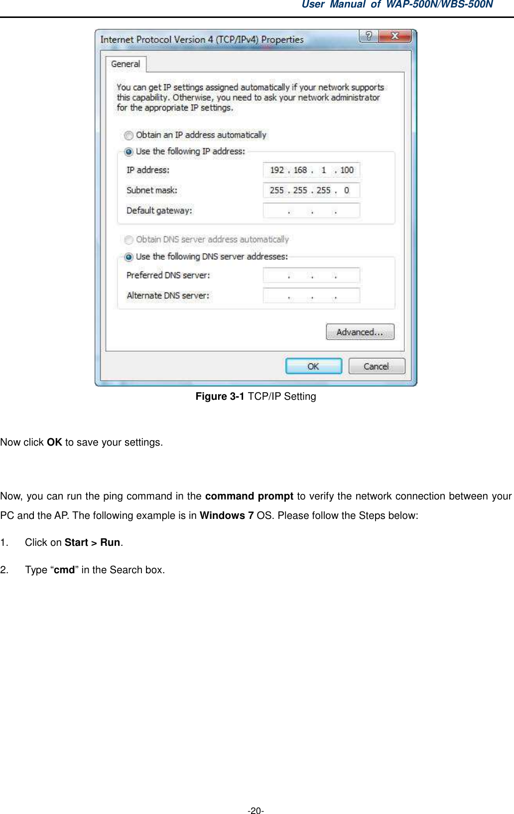 User  Manual  of  WAP-500N/WBS-500N  -20-  Figure 3-1 TCP/IP Setting  Now click OK to save your settings.  Now, you can run the ping command in the command prompt to verify the network connection between your PC and the AP. The following example is in Windows 7 OS. Please follow the Steps below: 1.  Click on Start &gt; Run.   2.  Type “cmd” in the Search box.  