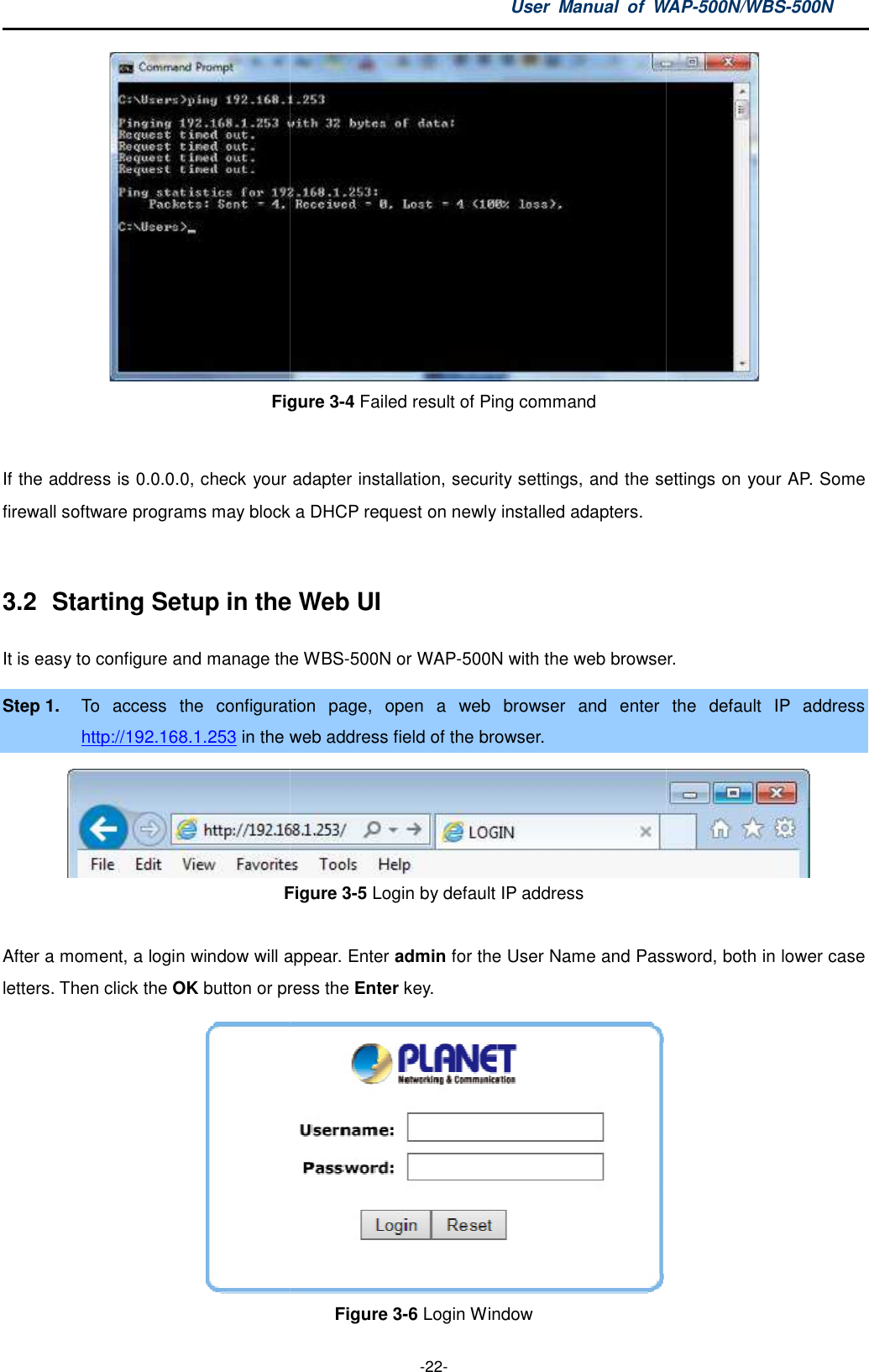 Figure  If the address is 0.0.0.0, check your adapter installation, security settings, and the settings on your firewall software programs may block a DHCP request on newly installed adapters. 3.2  Starting Setup in the It is easy to configure and manage theStep 1. To  access  the  configuration http://192.168.1.253 in the web Figure  After a moment, a login window will appearletters. Then click the OK button or press the User  Manual  of WAP -22- Figure 3-4 Failed result of Ping command If the address is 0.0.0.0, check your adapter installation, security settings, and the settings on your firewall software programs may block a DHCP request on newly installed adapters. the Web UI t is easy to configure and manage the WBS-500N or WAP-500N with the web browserTo  access  the  configuration page,  open  a  web  browser  and  enter web address field of the browser. Figure 3-5 Login by default IP address After a moment, a login window will appear. Enter admin for the User Name and Password, both in lower case button or press the Enter key.  Figure 3-6 Login Window WAP-500N/WBS-500N  If the address is 0.0.0.0, check your adapter installation, security settings, and the settings on your AP. Some web browser.  the  default  IP  address  for the User Name and Password, both in lower case  