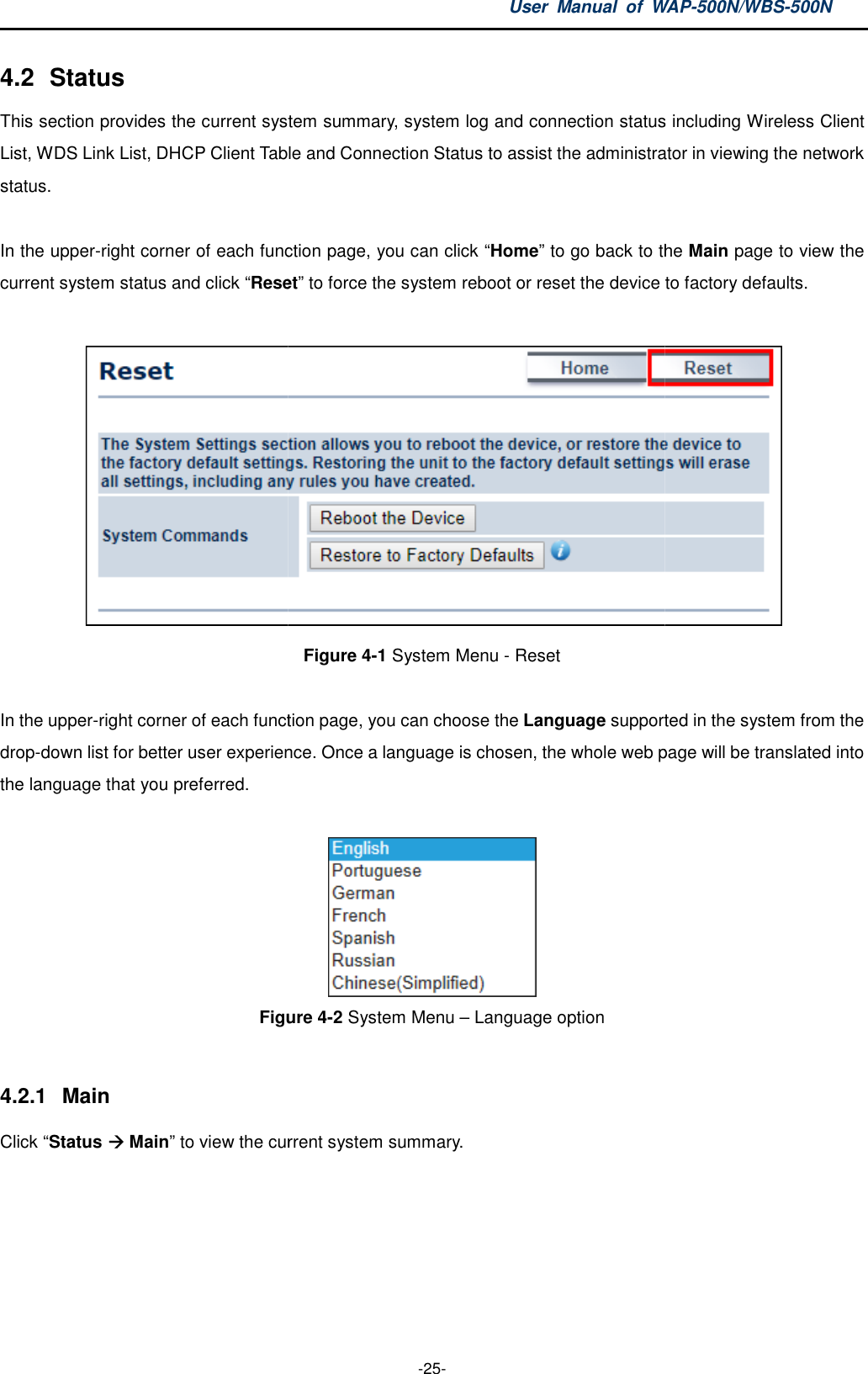 4.2  Status This section provides the current systemList, WDS Link List, DHCP Client Table and Connection Status to assist the administrator status.  In the upper-right corner of each function page, you can click current system status and click “Reset In the upper-right corner of each function page, you can choose the drop-down list for better user experience. Oncethe language that you preferred.  Figure  4.2.1  Main Click “Status  Main” to view the current system summary.User  Manual  of WAP -25- system summary, system log and connection status including Wireless Client List, WDS Link List, DHCP Client Table and Connection Status to assist the administrator right corner of each function page, you can click “Home” to go back to the Reset” to force the system reboot or reset the device to factory defaults.Figure 4-1 System Menu - Reset  right corner of each function page, you can choose the Language supported in the system from the down list for better user experience. Once a language is chosen, the whole web page will be translated  Figure 4-2 System Menu – Language option to view the current system summary. WAP-500N/WBS-500N summary, system log and connection status including Wireless Client List, WDS Link List, DHCP Client Table and Connection Status to assist the administrator in viewing the network back to the Main page to view the to force the system reboot or reset the device to factory defaults.  supported in the system from the , the whole web page will be translated into 