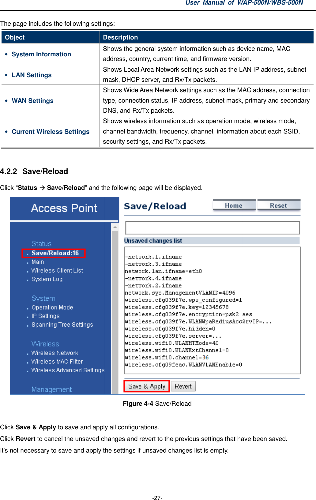 The page includes the following settingsObject Description• System Information Saddress, country, current time,• LAN Settings Smask, • WAN Settings Stype, connection status, DNS• Current Wireless Settings Schannel bandwidth, security settings4.2.2  Save/Reload Click “Status  Save/Reload” and the following page Click Save &amp; Apply to save and apply all configurations. Click Revert to cancel the unsaved changes and revert to the previous settings that have been saved.It&apos;s not necessary to save and apply the settings if unsaved changes list is empty.User  Manual  of WAP -27- following settings: Description Shows the general system information such as device name, MAC address, country, current time, and firmware version.Shows Local Area Network settings such as the LAN IP address, subnet mask, DHCP server, and Rx/Tx packets. Shows Wide Area Network settings such as the MAC address, connectitype, connection status, IP address, subnet mask, primary and secondary DNS, and Rx/Tx packets. Shows wireless information such as operation mode, wireless mode, channel bandwidth, frequency, channel, information about each SSID, security settings, and Rx/Tx packets.  nd the following page will be displayed. Figure 4-4 Save/Reload  to save and apply all configurations.  to cancel the unsaved changes and revert to the previous settings that have been saved.not necessary to save and apply the settings if unsaved changes list is empty. WAP-500N/WBS-500N device name, MAC firmware version. LAN IP address, subnet MAC address, connection address, subnet mask, primary and secondary operation mode, wireless mode, information about each SSID,  to cancel the unsaved changes and revert to the previous settings that have been saved. 